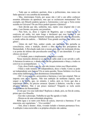 63
- Tudo que os senhores queiram, disse a politecniano, mas nunca me
farão apreciar o seu cenobita da montanha.
- Mas, interrompeu Estela, por acaso não é útil a um sábio conhecer
assuntos diferentes na aparência, mas que se esclarecem mutuamente? Por
exemplo, um filósofo poderia ignorar a Astronomia e crer que a Terra existe
sozinha no Universo? Ou um físico poderá ignorar a Química?
- Sem dúvida que não, senhorita; mas, repito: esse original não é um
sábio, é um literato, um poeta, um jornalista.
- Pais bem, eu, disse o vigário de Bagnères, que a muito custo se
contivera até então, irei mais longe e declararei que esse homem é um
malfeitor! A essa afirmação bastante inesperada, apesar do calor da discussão,
o conde saltou da cadeira... - Malfeitor! Esse grande escritor, esse sábio, esse
gênio!...
- Gênio do mal! Sim, senhor conde, um malfeitor. Ele perturba as
consciências, mina a tradição, destrói a obra secular dos preceptores da
Humanidade. A Revelação nada tem a recear, pois que é de instituição divina,
e as portas do inferno não prevalecerão contra ela. E' um demolidor. E o que
oferece em troca?
- A Verdade, pura e simplesmente, respondeu o conde.
Nesse momento abriram-se as portas do salão onde ia ser servido o café.
A baronesa levantou-se, o abade ofereceu-lhe galantemente o braço, e todos os
convivas os acompanharam.
- Vejo, disse Estela a seu tio, que não iremos visitar esse Observatório.
- Falais a todo instante em independência, disse o barão. Como se pode
ser independente sem fortuna? Eis ai outra questão. Nosso Solitário vive lá em
cima numa indiferença e num desinteresse extraordinários.
- Oh! A esse respeito, acrescentou a baronesa, é um tipo original. Não se
importa com coisa alguma.. Não tem ambição de nenhuma espécie, nem
sequer a da glória, que, no entanto, é nobre, pois os livros que deu a
imprimem, dizem, foi preciso arrancar. Quanto a dinheiro, vota-lhe o mais
absoluto desdém. Não é um pouco maníaco? Ninguém se isola assim
impunemente da Humanidade.
- Com que vive esse indivíduo? Replicou o abade, pois, no fim de contas,
primo que vive filosofia.
- Isso não o preocupa. Trabalha no que lhe agrada e é tudo.
- Dizem-no de uma sobriedade pitagórica.
Bebe água e se nutre com flores de acácia, interveio a baronesa. E' um
anacoreta, um vegetariano. ' - Vive sozinho?
- Sim, disse o doutor. Aliás, vivendo isolado o homem permanece livre.
A ambição é uma escravidão e as próprias afeições são cadeias.
 