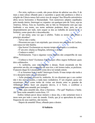 64
- Por mim, replicou o conde, não posso deixar de admirar sua obra. E de
mais a mais (disse olhando para o sacerdote a quem não perdoava o dito) a
religião da Ciência nunca fará correr rios de sangue! Sua filosofia astronômica
abriu novos horizontes à Humanidade. Tem numerosos adeptos espalhados
pelo mundo inteiro. Interrogai os viajantes: em qualquer país da Terra, seja na
América, África, Ásia ou Austrália, não se fala no firmamento sem que seja
lembrado o seu nome, seu nome anônimo podemos dizer, pois, no seu
desprendimento por tudo, nem sequer se deu ao trabalho de assiná-lo. E' o
Solitário, como quem diz o desconhecido.
- E' um nome, uma vez que é célebre. Todos os nomes não foram a
princípio alcunhas?
- Talvez não o tenha.
- Disseram-nos que é um enjeitado, que cresceu nos arredores de Luchon,
sem nunca ter tido família.
- Que horror! Exclamaram ao mesmo tempo a baronesa e a condessa.
- E' um erro: chama-se Dargilan, informou o doutor.
- Conhece-o então?
- Perfeitamente. Vejo-o algumas vezes, embora não compartilhe de suas
idéias.
- Conhece-o bem? Exclamou Estela, cujos olhos negros brilharam quais
dois carbúnculos.
- E, senhorita, caso sinceramente o deseje, ficará encantada em lhe
apresentar um dia, em companhia de seus tios, e até iremos todos, se preferem.
O passeio daqui lá é encantador, como deve ter notado ontem.
- E se fossemos hoje à tarde? Interrogou Estela. O mau tempo não tarda a
vir e desejaria tanto ver um telescópio!
- Acho prudente preveni-lo, senhorita. Já vos disseram que o seu caráter
não é dos mais cômodos, e nada mais verdadeiros. E' um original, quase um
misantropo. Mas, como tenho de visitar um doente entre os guardas da
Alfândega, posso fazer um pequeno desvio, ir à Torre, e combinar a
apresentação para amanhã, por exemplo.
- Não, para amanhã não, disse a baronesa. - Por quê? Replicou o barão.
Ah! Tens razão amanhã é sexta-feira, 13!
Ambos tinham pavor desse número e desse dia, e não sentariam treze à
mesa nem por todo o ouro do mundo. Estela, que já se apercebera de certas
fraquezas de seus espíritos, não insistiu.
- Depois de amanhã! Disse, olhando para o doutor.
O Solitário
 