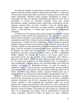 65
No depois de amanhã, às quatro horas da tarde, pouco mais ou menos, a
pequena caravana ia bater à porta do Observatório do Solitário. A velha torre
era uma ruína romana ainda sólida, encravada em antigo convento de há muito
tempo abandonada. Recebera aquela pequena propriedade ao atingir a
maioridade, por força de cláusula testamentária que datava do ano do seu
nascimento. A pessoa do misterioso donatário ficara para sempre
desconhecida. Julgava, entretanto, poder venerar nela a memória de seu pai.
Algumas semanas depois de haver recebido a carta do tabelião que o
informara desse legado, instalara-se no antigo mosteiro, mantendo ao seu
serviço o velho jardineiro e a mulher deste, que ali estavam desde tempo
imemorial.
O Solitário da Torre nascera numa região selvagem de Cevennes. Criança
encontrada em linda manhã numa pequena gruta, que mais tarde se tornou a
famosa Gruta de Dargilan, e que então não passava de uma anfratuosidade na
montanha do estéril Noir, à beira de rústico caminho - passara a infância nesse
vale pitoresca e solitário da Fonte, perdendo-se com os pastores na gruta de
Nabrigas onde por diversas vezes encontrava, entre destroços fósseis do ursus
spelaeus, utensílios e armas pré-históricas de nossos antepassados da idade da
pedra. Certo dia, um pastor, perseguindo uma raposa, reconheceu que a gruta
de Dargilan era muito mais extensa do que a de Nabrigas, e mais tarde
caprichosas escavações fizeram-na rivalizar com as de Han e Aldelsberg.
Região relegada, na fronteira do Aveyron e da Lozère, ainda hoje é
atravessada apenas por um caminho pouco freqüentado entre Rozier e
Meyrueis. Raras aldeias, alguns lugarejos, algumas quintas aparecem aqui ou
ali, no campo, quer se atravesse os áridos planaltos, quer se acompanhe os
vales ensombrados. A criança passara ali sua primeira idade, sem ir além dos
rochedos ruiniformes de Montpellier-le-Vieux, no meio de pastores e
campônios. Um dia, a ama de leite que o recolhera herdara, sem que soubesse
a proveniência real, uma pequena casa com jardim e prado que descia até ao
ribeiro. Por morte desta honesta mulher o pequeno Rafael (nome que se
encontrara preso com alfinete aos cueiros) herdara a propriedade por sua vez.
Crescera no meio da Natureza, entre as paisagens pitorescas e selvagens
de Cevennes, atravessando por vezes, à tarde, ao cair da noite, os planaltos
solitários, admirando o pôr do Sol, o despontar da Lua, o aparecimento das
estrelas, enquanto a brisa perfumada das montanhas enchia seus jovens
pulmões que a respiravam com delícia. Nas noites de Lua cheia, as fantásticas
silhuetas dos rochedos de Montpellier-le-Vieux pareciam uma petrificação de
fantasmas saídas do Inferno. Deslizando em uma prancha na correnteza do
Tarn, via na imaginação mil castelos, feéricos, empoleirados ao longo das
cristas escarpadas, inacessíveis ninhos de águias, nos quais, entretanto,
 