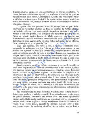 66
disputara diversas vezes com seus companheiros os filhotes aos abutres. Na
calma das noites silenciosas, aprendera a conhecer as estrelas, às quais os
pastores tinham dado nomes. Contemplava-as, sentia seu pensamento elevar-
se até elas, e as interrogava. O vigário da aldeia vizinha, a quem ajudava na
missa, ensinara-lhe a ler, escrever e contar; e desde os dois lustros de idade lia
o latim nos clássicos.
O vigário tinha um pequeno óculo de alcance com o qual Rafael
observara as montanhas anulares da Lua, os satélites de Júpiter, algumas
curiosidades siderais, cuja contemplação imperfeita excitara o seu ardor.
Amava o céu com paixão, e só almejava uma felicidade: poder estudá-lo.
Antes de atingir quatro lustros de idade escrevera um poema, que
primeiramente circulara manuscrito nas redondezas locais, e do qual o jornal
de Millau publicara trechos, e Ihe foi afinal pedido pelo amigo de um editor de
Paris, em vilegiatura às margens do Tarn.
Logo que recebeu, aos vinte e um, a doação, certamente muito
inesperada, do velho convento dos Pirineus, vendeu a pequena casa em que
morava com o jardim e o prado que a rodeavam, e comprou em troca uma boa
lente astronômica, um tubo de cobre e uma aparelhagem com mecanismo de
relógio. Dedicou-se a construir com isso um instrumento ao seu gasto, o que
conseguiu com felicidade, e desde então se entregou de corpo e alma à sua
paixão dominante: a contemplação e o estudo das maravilhas do céu. E em tal
cifrou toda a sua vida.
Reunira também no Observatório, compradas a preços de ocasião, as
obras mais importantes das ciências contemporâneas e da Filosofia, e, tendo
bem depressa entrado em correspondência com os principais sábios do mundo
inteiro, recebera as memórias originais, os resultados de pesquisas e as
observações de todos os observatórios, de sorte que a sua biblioteca estava
abundantemente fornida, sob o ponto de vista de seus estudos favoritos. Não
tinha tendência alguma para prodigalidade, nem para mobilhar os aposentos,
nem para roupas, nem para sua mesa; era muito frugal, não comia carne e
preferia a água ao vinho; era à biblioteca e aos seus instrumentos que
consagrava todas as pequenas importâncias não absolutamente indispensáveis
à sua vida material.
Seu orçamento era dos mais modestos. Não tinha mais fortuna do que o
dinheiro que ganhava e nada lhe eram tão desagradável quanto perder tempo
em ganhar dinheiro. Entretanto, era preciso viver. Seu nome ràpidamente
ganhara celebridade, desde a publicação de seu primeiro livro, aos dezenove
anos de idade, e com freqüência recebia propostas de diretores de revistas, da
França e de outros países, pedindo-lhe crônicas mensais sobre o mais
interessante assunto da atualidade científica. Aceitara duas: uma de Paris e
 
