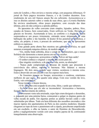 67
outra de Londres, e lhes enviava o mesmo artigo, com pequenas diferenças. O
jornal de Paris pagava trezentos francos, e o de Londres duzentos. Esse
rendimento de seis mil francos anuais lhe era suficiente. Acrescentava-se a
isso os direitos autorais sobre a venda de suas obras, que a Livraria Hachette
lhe enviava anualmente, obras pouco populares, com exceção das duas
últimas, pois ele não cortejava a opinião pública.
Os aposentos do velho convento eram simples, lajeados, pobres, frios,
caiados de branco, bem conservados. Eram sofríveis no Verão. Deviam ser
glaciais no Inverno. Acostumada ai luxo, ao conforto e à elegância, Estela
surpreendeu-se um pouco tristemente, entrando nesse alojamento de uma
habitação tão pobre e tão humilde. Q doutor fê-los penetrar na biblioteca, e
subiu, ele próprio, à torre, à procura do astrônomo, que não se apresentara
embora os esperasse.
Uma grande porta aberta lhes mostrou um gabinete da Física, no qual
notaram avantajada máquina elétrica, de modelo antigo.
- Vês, minha linda sobrinha, disse o conde de Noirmoutiers, que o nosso
Solitário não demonstra a menor pressa em nos vir receber.
- Talvez se esquecesse, acrescentou o barão. Talvez até haja saído!
- O senhor conhece o original: o mundo não existe para ele.
- Que singular existência, a de passar a vida, assim, na abstração!
- Nunca pude compreender as pessoas do mundo que procuram à
convivência dos sábios, replicou a baronesa. Não falamos a mesma
linguagem. Há dois anos, quando aqui viemos, aconteceu à mesma coisa.
Estava absorvido em um cálculo e nos fez esperar meia hora.
- Se fossemos passear no bosque, acrescentou a condessa, estaríamos
melhores do que aqui - frio quanto uma adega. Com esse vestido tão leve,
Estela, vais constipar-te.
Nesse instante o doutor desceu.
- O Sr. Dargilan está ocupado lá em cima, falou, e pede que subamos.
- Eu bem disse que ele não se incomodaria! Acrescentou a baronesa,
fazendo um movimento de ombros.
Atravessaram vasta sala arruinada, cujas lajes eram desiguais e desunidas,
e, passando por uma poterna baixa, começaram a galgar os degraus gastos de
velha escada de pedra. Em algumas pontes as pedras haviam caído e sido
substituídas por tábuas. Tudo era bem diferente dos assoalhos encerados e dos
macios tapetes dos apartamentos de Paris ou dos castelos modernos. Quando
chegaram ao topo da torre e penetraram sob a cúpula, perceberam empoleirado
em um escabelo, o olho na luneta, o autor do Domínio do Desconhecido,
pobre e negligentemente vestido com uma simples japona de lã, continuando
tranquilamente uma observação.
 