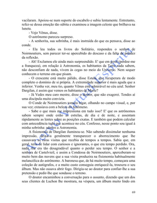 69
vacilaram. Apoiou-se num suporte do escabelo e subiu lentamente. Entretanto,
refez-se dessa emoção tão súbita e examinou a imagem celeste que brilhava na
luneta.
- Vejo Vênus, disse.
O astrônomo pareceu surpreso.
- A senhorita, sua sobrinha, é mais instruída do que eu pensava, disse ao
conde.
- Ela leu todos os livros do Solitário, respondeu o senhor de
Noirmoutiers, sem parecer ter-se apercebido do descaso e da falta de polidez
da reflexão.
- Ah! Exclamou ele ainda mais surpreendido. E' que em geral (perdoe-me
a franqueza), em relação à Astronomia, os habitantes da Terra nada sabem,
não desconfiam de nada, vivem às cegas no meio do Universo. Nem sequer
conhecem o terreno em que pisam.
- O crescente está muito pálido, disse Estela, que recuperara de modo
completo o domínio de si própria. A extremidade superior é mais aguda que a
inferior. Venha ver, meu tio, quanto Vênus está admirável no céu azul. Senhor
Dargilan, é assim que vemos os habitantes de Marte?
- Já Vedes meu caro mestre, disse o doutor, que não exagerei. Tendes aí
uma discípula muito convicta.
O Conde de Noirmoutiers tomara lugar, olhando no campo visual, e, por
sua vez; extasiava com a beleza do fenômeno.
- Sabe o que mais me impressiona em tudo isso? E' que os astrônomos
sabem sempre onde estão as estrelas, de dia e de noite, e assentam
ràpidamente as lentes sobre as posições exatas. E também que podem calcular
com antecedência tudo que acontece no céu. Confesso, nesse ponto sou igual à
minha sobrinha: admiro a Astronomia.
A fisionomia de Dargilan iluminou-se. Não sabendo dissimular nenhuma
impressão, deixava geralmente transparecer o aborrecimento que lhe
causavam as raras visitas que recebia de tempos a tempos. Sabia que, em
geral, teria de lidar com curiosos e ignorantes, o que era tempo perdido. Ora,
nada, lhe era tão desagradável quanto o perder seu tempo. O senhor e a
senhora de Castelvieil, e assim a Condessa de Noirmoutiers, aperceberam-se
muito bem das nuvens que a sua visita produzira na fisionomia habitualmente
melancólica do astrônomo. A baronesa que, de há muito tempo, começara uma
coleção de autógrafos, e a muito custo conseguia enriquecê-la, trouxera o seu
álbum. Mas não ousava abrir fogo. Dirigiu-se ao doutor para confiar-lhe a sua
pretensão e pedir-lhe que sondasse o terreno.
O doutor encaminhou a conversação para o assunto, dizendo que um dos
seus clientes de Luchon lhe mostrara, na véspera, um álbum muito lindo em
 