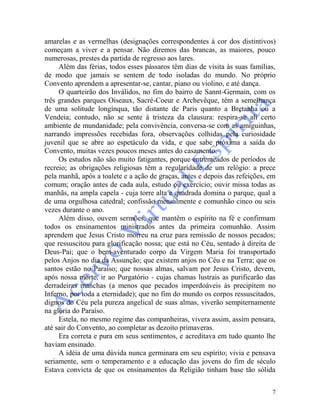 7
amarelas e as vermelhas (designações correspondentes à cor dos distintivos)
começam a viver e a pensar. Não diremos das brancas, as maiores, pouco
numerosas, prestes da partida de regresso aos lares.
Além das férias, todos esses pássaros têm dias de visita às suas famílias,
de modo que jamais se sentem de todo isoladas do mundo. No próprio
Convento aprendem a apresentar-se, cantar, piano ou violino, e até dança.
O quarteirão dos Inválidos, no fim do bairro de Sannt-Germain, com os
três grandes parques Oiseaux, Sacré-Coeur e Archevêque, têm a semelhança
de uma solitude longínqua, tão distante de Paris quanto a Bretanha ou a
Vendeia; contudo, não se sente à tristeza da clausura: respira-se ali certo
ambiente de mundanidade; pela convivência, conversa-se com as amiguinhas,
narrando impressões recebidas fora, observações colhidas pela curiosidade
juvenil que se abre ao espetáculo da vida, e que sabe próxima a saída do
Convento, muitas vezes poucos meses antes do casamento.
Os estudos não são muito fatigantes, porque entremeados de períodos de
recreio; as obrigações religiosas têm a regularidade de um relógio: a prece
pela manhã, após a toalete e a ação de graças, antes e depois das refeições, em
comum; oração antes de cada aula, estudo ou exercício; ouvir missa todas as
manhãs, na ampla capela - cuja torre alta e quadrada domina o parque, qual a
de uma orgulhosa catedral; confissão mensalmente e comunhão cinco ou seis
vezes durante o ano.
Além disso, ouvem sermões, que mantêm o espírito na fé e confirmam
todos os ensinamentos ministrados antes da primeira comunhão. Assim
aprendem que Jesus Cristo morreu na cruz para remissão de nossos pecados;
que ressuscitou para glorificação nossa; que está no Céu, sentado à direita de
Deus-Pai; que o bem-aventurado corpo da Virgem Maria foi transportado
pelos Anjos no dia da Assunção; que existem anjos no Céu e na Terra; que os
santos estão no Paraíso; que nossas almas, salvam por Jesus Cristo, devem,
após nossa morte, ir ao Purgatório - cujas chamas lustrais as purificarão das
derradeiras manchas (a menos que pecados imperdoáveis às precipitem no
Inferno, por toda a eternidade); que no fim do mundo os corpos ressuscitados,
dignos do Céu pela pureza angelical de suas almas, viverão sempiternamente
na glória do Paraíso.
Estela, no mesmo regime das companheiras, vivera assim, assim pensara,
até sair do Convento, ao completar as dezoito primaveras.
Era correta e pura em seus sentimentos, e acreditava em tudo quanto lhe
haviam ensinado.
A idéia de uma dúvida nunca germinara em seu espírito; vivia e pensava
seriamente, sem o temperamento e a educação das jovens do fim de século
Estava convicta de que os ensinamentos da Religião tinham base tão sólida
 