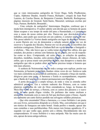 70
que se viam interessantes autógrafos de Victcr Hugo, Sully Prudhomme,
Copée, Alphonse Daudet, Anatole Franco, Richepin ; croquis de Jean Paul
Laurens, de Carolus Duran, de Benjamim Constam, Barthcldi, Rochegresse;
páginas musicais de Gounod, Saint-Saens, Massenet; sentenças escritas por
Faye, Pasteur, Berthelot, Brouardel...
- Uma coleção de autógrafos! Interrompeu Dargilan, confessai que é
moda bem intempestiva. O senhor admite sem dúvida que os homens de quem
falam ocupam o seu tempo de modo útil para a Humanidade, e é justamente
essa a causa da nossa estima por eles. Parece-me que desviá-los de seus
trabalhos, para pedir que escrevam em um caderno, é cometer uma ação ma'.
Não posso admitir Le Verrier dando autógrafos em lugar de descobrir Netuno;
e assim Darwin em vez de demonstrar a seleção natural, Hugo em vez de
escrever a 'Legenda dos Séculos, Pasteur em vez de procurar os micróbios das
moléstias contagiosas, Édison e Graham Bell em vez de inventar o fonógrafo e
o telefone... Não, não louvo que se venha tomar o tempo dos sábios, dos que
estudam, dos poetas e artistas com fantasias de tal gênero, em vez de respeitá-
las como se deve. Compreendo, até certo ponto, as coleções de quadros,
desenhos, medalhas, moedas, selos postais, leques, deuses chineses, de tudo,
enfim, que se possa reunir sem perturbar alguém, mas desaprovo a mania dos
autógrafos que não se podem obter sem furtar precioso tempo a homens que
têm mais afazeres.
A senhora de Noirmoutiers ouvira toda a arenga sem replicar, porém sua
fisionomia, já bastante perturbada,.mudara várias vezes de cor. Sentia-se cada
vez mais contrafeita na presença do astrônomo, e, tomando o braço do marido,
dirigiu-se para uma porta. A baronesa e Estela os acompanharam, enquanto
que o Barão de Castelvieil e o doutor permaneciam com Dargilan.
A porta dava acesso a amplo terraço, de onde a vista se estendia sobre
admirável paisagem. Era a vertente sudoeste dos Pirineus, com as vastas
planícies espanholas do vale do Oron estendendo-se, longe, às brumas do
Meio-Dia. Junto do terraço, a floresta, com os cantos dos pássaros e o suave
ruído de uma queda d'água vizinha. Os perfumes das matas enchiam a
atmosfera, iluminada com os raios do Sol que declinava para o Ocaso. Aquele
era realmente um canto feérico perdido nas selvagens solidões pirenaicas.
- Que sítio encantador! Disse a baronesa, e o vosso Solitário é um poeta
em seus livros, acrescentou dirigindo-se a Estela. Mas, convenhamos em que é
um rústico de franqueza um tanto brutal. Ainda prefiro o mundo, apesar das
suas comédias e suas perfidiazinhas. Pelo menos tem formas agradáveis. E' a
segunda vez que venho aqui, porém será a última. Decididamente não nos
compreendemos. O vosso Solitário é o meu antípoda. Não faz muito caso de
nós, apesar da nossa antiga nobreza.
 