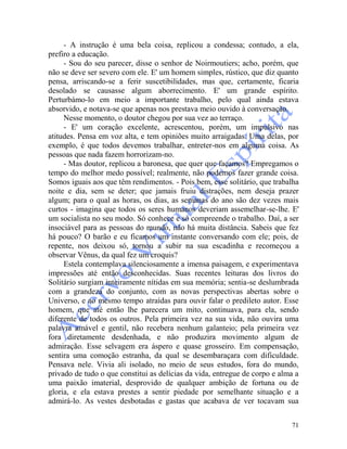 71
- A instrução é uma bela coisa, replicou a condessa; contudo, a ela,
prefiro a educação.
- Sou do seu parecer, disse o senhor de Noirmoutiers; acho, porém, que
não se deve ser severo com ele. E' um homem simples, rústico, que diz quanto
pensa, arriscando-se a ferir suscetibilidades, mas que, certamente, ficaria
desolado se causasse algum aborrecimento. E' um grande espírito.
Perturbámo-lo em meio a importante trabalho, pelo qual ainda estava
absorvido, e notava-se que apenas nos prestava meio ouvido à conversação.
Nesse momento, o doutor chegou por sua vez ao terraço.
- E' um coração excelente, acrescentou, porém, um impulsivo nas
atitudes. Pensa em voz alta, e tem opiniões muito arraigadas. Uma delas, por
exemplo, é que todos devemos trabalhar, entreter-nos em alguma coisa. As
pessoas que nada fazem horrorizam-no.
- Mas doutor, replicou a baronesa, que quer que façamos? Empregamos o
tempo do melhor medo possível; realmente, não podemos fazer grande coisa.
Somos iguais aos que têm rendimentos. - Pois bem, esse solitário, que trabalha
noite e dia, sem se deter; que jamais fruiu distrações, nem deseja prazer
algum; para o qual as horas, os dias, as semanas do ano são dez vezes mais
curtos - imagina que todos os seres humanos deveriam assemelhar-se-lhe. E'
um socialista no seu modo. Só conhece e só compreende o trabalho. Daí, a ser
insociável para as pessoas do mundo, não há muita distância. Sabeis que fez
há pouco? O barão e eu ficamos um instante conversando com ele; pois, de
repente, nos deixou só, tornou a subir na sua escadinha e recomeçou a
observar Vênus, da qual fez um croquis?
Estela contemplava silenciosamente a imensa paisagem, e experimentava
impressões até então desconhecidas. Suas recentes leituras dos livros do
Solitário surgiam inteiramente nítidas em sua memória; sentia-se deslumbrada
com a grandeza do conjunto, com as novas perspectivas abertas sobre o
Universo, e ao mesmo tempo atraídas para ouvir falar o predileto autor. Esse
homem, que até então lhe parecera um mito, continuava, para ela, sendo
diferente de todos os outros. Pela primeira vez na sua vida, não ouvira uma
palavra amável e gentil, não recebera nenhum galanteio; pela primeira vez
fora diretamente desdenhada, e não produzira movimento algum de
admiração. Esse selvagem era áspero e quase grosseiro. Em compensação,
sentira uma comoção estranha, da qual se desembaraçara com dificuldade.
Pensava nele. Vivia ali isolado, no meio de seus estudos, fora do mundo,
privado de tudo o que constitui as delícias da vida, entregue de corpo e alma a
uma paixão imaterial, desprovido de qualquer ambição de fortuna ou de
gloria, e ela estava prestes a sentir piedade por semelhante situação e a
admirá-lo. As vestes desbotadas e gastas que acabava de ver tocavam sua
 