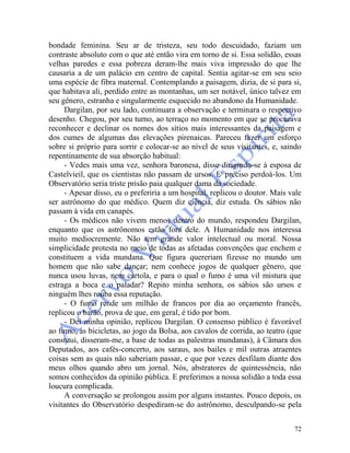 72
bondade feminina. Seu ar de tristeza, seu todo descuidado, faziam um
contraste absoluto com o que até então vira em torno de si. Essa solidão, essas
velhas paredes e essa pobreza deram-lhe mais viva impressão do que lhe
causaria a de um palácio em centro de capital. Sentia agitar-se em seu seio
uma espécie de fibra maternal. Contemplando a paisagem, dizia, de si para si,
que habitava ali, perdido entre as montanhas, um ser notável, único talvez em
seu gênero, estranha e singularmente esquecido no abandono da Humanidade.
Dargilan, por seu lado, continuara a observação e terminara o respectivo
desenho. Chegou, por seu turno, ao terraço no momento em que se procurava
reconhecer e declinar os nomes dos sítios mais interessantes da paisagem e
dos cumes de algumas das elevações pirenaicas. Pareceu fazer um esforço
sobre si próprio para sorrir e colocar-se ao nível de seus visitantes, e, saindo
repentinamente de sua absorção habitual:
- Vedes mais uma vez, senhora baronesa, disse dirigindo-se à esposa de
Castelvieil, que os cientistas não passam de ursos. E' preciso perdoá-los. Um
Observatório seria triste prisão paia qualquer dama da sociedade.
- Apesar disso, eu o preferiria a um hospital, replicou o doutor. Mais vale
ser astrônomo do que médico. Quem diz ciência, diz estuda. Os sábios não
passam à vida em canapés.
- Os médicos não vivem menos dentro do mundo, respondeu Dargilan,
enquanto que os astrônomos estão fora dele. A Humanidade nos interessa
muito mediocremente. Não tem grande valor intelectual ou moral. Nossa
simplicidade protesta no meio de todas as afetadas convenções que enchem e
constituem a vida mundana. Que figura quereriam fizesse no mundo um
homem que não sabe dançar; nem conhece jogos de qualquer gênero, que
nunca usou luvas, nem cartola, e para o qual o fumo é uma vil mistura que
estraga a boca e o paladar? Repito minha senhora, os sábios são ursos e
ninguém lhes rouba essa reputação.
- O fumo rende um milhão de francos por dia ao orçamento francês,
replicou o barão, prova de que, em geral, é tido por bom.
- Dei minha opinião, replicou Dargilan. O consenso público é favorável
ao fumo, às bicicletas, ao jogo da Bolsa, aos cavalos de corrida, ao teatro (que
constitui, disseram-me, a base de todas as palestras mundanas), à Câmara dos
Deputados, aos cafés-concerto, aos saraus, aos bailes e mil outras atraentes
coisas sem as quais não saberiam passar, e que por vezes desfilam diante dos
meus olhos quando abro um jornal. Nós, abstratores de quintessência, não
somos conhecidos da opinião pública. E preferimos a nossa solidão a toda essa
loucura complicada.
A conversação se prolongou assim por alguns instantes. Pouco depois, os
visitantes do Observatório despediram-se do astrônomo, desculpando-se pela
 