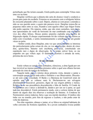 73
perturbação que lhe teriam causado. Estela pediu para contemplar Vênus mais
uma vez na lente.
Dargilan verificou que o planeta não saíra do alcance visual e conduziu a
jovem para junto do escabelo. Extasiou-se novamente com a refulgente beleza
do crescente planando sobre o azul. Depois, afastou-se com pesar e estendeu a
mão ao seu querido autor, a quem não pensava rever. Dargilan tomou-lhe as
pequenas mãos entre as suas, fixando-a com aqueles olhos cujo fulgor Esteta
não podia suportar. Ela reparou, então, que não eram castanhos, nem azuis,
mas aproximados do verde do horizonte do mar combinado com o amarelo
vivo dos olhos felinos. Desses pontos amarelos explodia uma espécie de
fulguração rápida. O choque experimentado foi tão violento que ela retirou as
mãos com vivacidade, e sentiu instantaneamente a semelhança de um grande
vácuo no peito.
- Senhor conde, disse Dargilan, uma vez que vossa sobrinha se interessa
tão particularmente pelas coisas do céu, eu vos anuncio que, dentro de cinco
dias, quinta-feira, Saturno será encoberto pela Lua, constituindo um
espetáculo raro e digno de observação. Se o tempo estiver bom, eu me
empenho em que volteis aqui. O fenômeno ocorrerá à entrada da noite,
próxima das nove horas.
O céu estrelado
Estela voltara ao castelo toda sonhadora, silenciosa, a alma ligada por um
laço invisível ao imenso panorama pirenaico sobre o qual seus olhares haviam
passeado do cimo do terraço do Solitário.
Naquela tarde, após o retorno dessa primeira visita, durante o jantar a
conversação quase versou toda sobre o Solitário e seu Observatório. Discutia-
se até com certa vivacidade. O Barão e a Baronesa de Castelvieil eram de
opinião que não se voltasse mais lá. Declararam-no um selvagem
absolutamente insociável, grosseiro, digno de sua origem plebéia e rústica.
Refalou-se na sua procedência desconhecida e falta de família. O Conde de
Noirmoutiers era o único a defendê-lo, dando-o por um ser à parte, ao qual
tudo era desculpável. Estela permanecia muda, com a certeza íntima de que
dentro de alguns dias iria observar a ocultação de Saturno. A Condessa de
Noirmoutiers estava indecisa; faria o que seu marido decidisse. O médico não
tinha voz na reunião, pois fora de regresso a Luchon, e não podia estar de
volta tão depressa.
Nos dias seguintes, almoço e jantar, só se falava no original habitante do
velho convento da fronteira espanhola. Se a jovem sonhadora tivesse podido
 