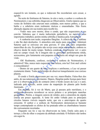 74
esquecê-lo um instante, os que a rodeavam lho recordariam sem cessar, a
agrado.
Na noite do fenômeno de Saturno, às oito e meia, o senhor e a senhora de
Noirmoutiers e sua sobrinha chegavam ao Observatório. Estela reparou que as
vestes do Solitário não estavam mais cuidadas, nem menos pobres, e que a
barba e a cabeleira eram realmente rústicas e emaranhadas. Não fizera
alteração alguma em sua toalete para recebê-los.
- Vedes meu caro mestre, disse o conde, que não esquecemos o seu
convite. Sabemos que é muita indiscrição perturbá-lo, no meio de seus
importantes trabalhos; porém minha sobrinha é fanática pela Astronomia.
- A senhorita tem razão, respondeu Dargilan. A ciência do céu é sublime
e não lhe dará desilusões. A atmosfera está muito pura esta noite. Admirará
Saturno qual se estivesse em uma gravura. E' uma das mais estupendas
maravilhas do céu. Eu próprio não revejo esses anéis sem emoção, embora os
observe desde há muito tempo. Senhora condessa, experimente ver: o astro
está no campo visual. Se ã imagem não se apresentar perfeitamente nítida,
acrescentou, gire lentamente esta pequena cremalheira até atingir seu grau de
visão.
- Oh! Realmente, confesso, exclamou a senhora de Noirmoutiers, é
admirável! Não, nunca mais esquecerei esta beleza, esta luz! Este anel celeste
é extraordinário!
- Dentro de um quarto de hora, explicou o astrônomo, a Lua vai passar
exatamente diante. Todos terão tempo de observar tranquilamente esse curioso
planeta.
O conde e Estela observaram por sua vez, maravilhados. Falou-lhes dos
anéis, de sua natureza e movimento. Depois, Dargilan pediu licença para fazer
por si à observação exata do contacto entre o bordo escuro da Lua e o anel,
indicado pelo cálculo, assim como da reaparição do planeta pelo bordo
iluminado.
Em seguida, foi à vez de Marte, que já passara pelo meridiano, e o
astrônomo procurou reconhecer as neves polares e as principais manchas
geográficas. Porém, a imagem carecia de nitidez, pois a atmosfera da cúpula
estava um pouco aquecida. A lente foi então voltada para os principais
círculos lunares visíveis naquela noite, que era a antevéspera do quarto
crescente. O senhor e a senhora de Noirmoutiers demoraram-se bastante
tempo contemplando os efeitos de luz prateada sobre as chanfraduras lunares
tão curiosamente recortadas.
Enquanto seu tio e sua tia observavam na lente, Estela saíra para o
terraço, a fim de olhar o conjunto da abóbada estrelada. O Solitário não tardou
em segui-la.
 
