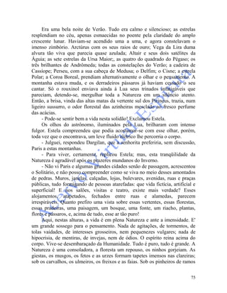 75
Era uma bela noite de Verão. Tudo era calmo e silencioso; as estrelas
resplendiam no céu, apenas esmaecidas no poente pela claridade do amplo
crescente lunar. Haviam-se acendido uma a uma, e agora constelavam o
imenso zimbório. Arctúrus com os seus raios de ouro; Vega da Lira duma
alvura tão viva que parecia quase azulada; Altair e seus dois satélites da
Águia; as sete estrelas da Ursa Maior;, as quatro do quadrado do Pégaso; os
três brilhantes de Andrômeda; todas as constelações do Verão; a cadeira de
Cassíope; Perseu, com a sua cabeça de Medusa; o Delfim; o Cisne; a estrela
Polar; a Coroa Boreal, prendiam alternativamente o olhar e o pensamento. A
montanha estava muda, e os derradeiros pássaros já haviam cessado o seu
cantar. Só o rouxinol enviava ainda à Lua seus trinados infatigáveis que
pareciam, detendo-se, mergulhar toda a Natureza em um silêncio atento.
Então, a brisa, vinda das altas matas da vertente sul dos Pirineus, trazia, num
ligeiro sussurro, o odor florestal das azinheiras mesclado ao fresco perfume
das acácias.
- Pode-se sentir bem a vida nesta solidão! Exclamou Estela.
Os olhos do astrônomo, iluminados pela Lua, brilharam com intenso
fulgor. Estela compreendeu que podia acostumar-se com esse olhar, porém,
toda vez que o encontrava, um leve fluido elétrico lhe percorria o corpo.
- Julguei, respondeu Dargilan, que a senhorita preferiria, sem discussão,
Paris a estas montanhas.
- Para viver, certamente, replicou Estela; mas, esta tranqüilidade da
Natureza é agradável após os prazeres mundanos do Inverno.
- Não vi Paris e algumas grandes cidades senão de passagem, acrescentou
o Solitário, e não posso compreender como se viva no meio desses amontados
de pedras. Muros, janelas, calçadas, lojas, bulevares, avenidas, ruas e praças
públicas, tudo formigando de pessoas atarefadas: que vida fictícia, artificial e
superficial! E nos salões, visitas e teatro, existe mais verdade? Esses
alojamentos, atapetados, fechados entre ruas e alamedas, parecem
irrespiráveis. Quanto prefiro uma vista sobre essas vertentes, essas florestas,
essas pradeiras, uma paisagem, um bosque, uma fonte, um riacho, plantas,
flores e pássaros, e, acima de tudo, esse ar tão puro!
Aqui, nestas alturas, a vida é em plena Natureza e ante a imensidade. E'
um grande sossego para o pensamento. Nada de agitações, de tormentos, de
tolas vaidades, de interesses grosseiros, nem pequenezes vulgares; nada de
hipocrisia, de mentiras, de invejas, nem de ódios. O espírito reina acima do
corpo. Vive-se desembaraçado da Humanidade. Tudo é puro, tudo é grande. A
Natureza é uma consoladora, a floresta um repouso, os ninhos gorjeiam. As
giestas, os musgos, os fetos e as urzes formam tapetes imensos nas clareiras;
sob os carvalhos, os ulmeiros, os freixos e as faias. Sob os pinheiros de ramos
 