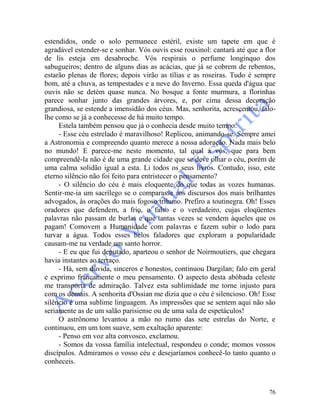 76
estendidos, onde o solo permanece estéril, existe um tapete em que é
agradável estender-se e sonhar. Vós ouvis esse rouxinol: cantará até que a flor
de lis esteja em desabroche. Vós respirais o perfume longínquo dos
sabugueiros; dentro de alguns dias as acácias, que já se cobrem de rebentos,
estarão plenas de flores; depois virão as tílias e as roseiras. Tudo é sempre
bom, até a chuva, as tempestades e a neve do Inverno. Essa queda d'água que
ouvis não se detém quase nunca. No bosque a fonte murmura, a florinhas
parece sonhar junto das grandes árvores, e, por cima dessa decoração
grandiosa, se estende a imensidão dos céus. Mas, senhorita, acrescentou, falo-
lhe como se já a conhecesse de há muito tempo.
Estela também pensou que já o conhecia desde muito tempo.
- Esse céu estrelado é maravilhoso! Replicou, animando-se. Sempre amei
a Astronomia e compreendo quanto merece a nossa adoração. Nada mais belo
no mundo! E parece-me neste momento, tal qual a vós, que para bem
compreendê-la não é de uma grande cidade que se deve olhar o céu, porém de
uma calma solidão igual a esta. Li todos os seus livros. Contudo, isso, este
eterno silêncio não foi feito para entristecer o pensamento?
- O silêncio do céu é mais eloquente do que todas as vozes humanas.
Sentir-me-ia um sacrílego se o comparasse aos discursos dos mais brilhantes
advogados, às orações do mais fogoso tribuno. Prefiro a toutinegra. Oh! Esses
oradores que defendem, a frio, o falso e o verdadeiro, cujas eloqüentes
palavras não passam de burlas e que tantas vezes se vendem àqueles que os
pagam! Comovem a Humanidade com palavras e fazem subir o lodo para
turvar a água. Todos esses belos faladores que exploram a popularidade
causam-me na verdade um santo horror.
- E eu que fui deputado, aparteou o senhor de Noirmoutiers, que chegara
havia instantes ao terraço.
- Há, sem dúvida, sinceros e honestos, continuou Dargilan; falo em geral
e exprimo francamente o meu pensamento. O aspecto desta abóbada celeste
me transporta de admiração. Talvez esta sublimidade me torne injusto para
com os demais. A senhorita d'Ossian me dizia que o céu é silencioso. Oh! Esse
silêncio é uma sublime linguagem. As impressões que se sentem aqui não são
seriamente as de um salão parisiense ou de uma sala de espetáculos!
O astrônomo levantou a mão no rumo das sete estrelas do Norte, e
continuou, em um tom suave, sem exaltação aparente:
- Penso em voz alta convosco, exclamou.
- Somos da vossa família intelectual, respondeu o conde; momos vossos
discípulos. Admiramos o vosso céu e desejaríamos conhecê-lo tanto quanto o
conheceis.
 