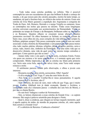 77
- Vede todas essas estrelas perdidas no infinito. Não é possível
contemplá-las sem nos recordarmos de que elas brilham lá desde e começo do
mundo, e de que nossos pais dos séculos passados, mortos há tanto tempo, as
saudaram, tal qual o fazemos hoje, no silêncio das noites de outrora. Essas sete
estrelas da Ursa Maior guiaram a expedição dos Argonautas à conquista do
Tosão de Ouro. Job, Homero, Hesíodo e o meigo Vergílio as cantaram. Jesus
as contemplou nas noites que passou no deserto. Todas essas longínquas
estrelas estiveram associadas aos acontecimentos da Humanidade. Viram as
pirâmides no tempo de Cheops e de Bonaparte; brilharam sobre os Atenienses
e os Romanos. Quantos olhares se cruzaram nessas alturas! Quantos
juramentos ouviram! Os olhos humanos se fecham; os corações cessam de
bater; mas, esses olhos do céu, esses corações da vida infinita estão sempre lá,
brilham, palpitam sempre! Não posso contemplar essas estrelas sem me sentir
associado a toda a história da Humanidade e sem pensar que tudo passa menos
elas, tudo: nações, pátrias, idiomas, religiões, idéias, gerações, paixões, seres e
coisas, tudo, menos elas, símbolos da Eternidade. E é uma outra vida que se
desenvolve distante, uma vida da qual somos ao mesmo tempo estranhos e
partícipes. Como quereis que não as ame?
- Jamais tinha visto o céu qual o vê nesta noite, exclamou Estela. Fostes
vós quem me ensinou a ler nesse grande livro, e é somente agora que creio
compreender. Minha impressão é de que as estrelas me falam pela primeira
vez. Seria uma coisa bela, suave, mas talvez triste, uma Terra onde sempre
reinasse a noite.
O astrônomo pareceu tocado pela observação, e olhou a jovem com
interesse.
- Desejaria escolher uma estrela, acrescentou. Olhe! Aquela!
- A alva estrela da Lira! Vega. E' uma das mais belas do céu.
- Pois bem, eu a escolhi! Confiar-lhe-ei meus pensamentos. E aquela
outra, menos alva, é Arctúrus, não é?
- Sim, Arctúrus, de raios de ouro, mais velha do que Vega, que é muito
jovem; a rubra Aldebarã tem já idade avançada. Quanto a Arctúrus, a
constelação onde ela é diamante parece o rebanho dos sete bois do Monte, e
por isso se chama Boeiro.
- Os sete bois? Indagou o senhor de Noirmoutiers.
- Sim, os latinos chamavam a essas estrelas da Grande Ursa – os septem
trionesn. Dai surgiu à palavra setentrião para designar o Norte.
- Qual é, disse a condessa, que chegara ao terraço naquele momento, qual
é aquela espécie de ninho, de montão de pequenas estrelas, ali, entre aquela
bela estrela é a Grande Ursa?
- E' a cabeleira de Berenice. Conheceis a história?
 