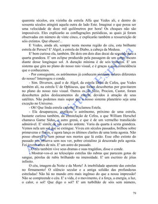 79
quarenta séculos, era vizinha da estrela Alfa que Vedes ali, e dentro de
sessenta séculos atingirá aquela outra do lado Este. Imaginai o que possa ser
uma velocidade de doze mil quilômetros por hora! Os choques não são
impossíveis. Eles explicarão as conflagrações periódicas, as quais já foram
observadas em número de vinte cinco, e explicarão também a ressurreição de
sóis extintos. Que obuses!...
E Vedes, ainda ali, sempre nesta mesma região do céu, esta brilhante
estrela de Perseu? E' Algol, a estrela do Diabo, a cabeça da Medusa.
E' bem curiosa ela, também. De dois em dois dias decai da segunda para a
quarta grandeza. E' um eclipse produzido pela passagem de um corpo escuro
diante desse longínquo sol. A duração mínima é de seis minutos. E' um
sistema que gira no plano do nosso raio visual, e é graças a essa coincidência
que o conhecemos.
- Por conseguinte, os astrônomos já conhecem sistemas solares diferentes
do nosso? Interrogou o conde.
- Sim. Diversos, qual o de Algol, da estrela Delta de Cafeu, que Vedes
também ali, na estrela U de Ophiucus, que foram descobertas por gravitarem
no plano do nosso raio visual. Outros os de Sírio, Procion, Castor, foram
descobertos pelos deslocamentos da estrela, devidos à atração de seus
satélites. Não podemos mais supor que o nosso sistema planetário seja uma
exceção no Universo.
- Oh! Que linda estrela cadente! Exclamou Estela.
- Ela desapareceu, explicou o astrônomo, próximo de uma estrela,
bastante curiosa também, da constelação de Cefeu, a que William Herschel
chamava Garne Sídus, o astro grená, e que é de um vermelho translúcido
admirável. E' símile de um carvão ardente. Varia da quarta à sexta grandeza.
Vemos nela um sol que se extingue. Viveu em séculos passados, brilhou sobre
primaveras e flores, e agora lança os últimos clarões de uma lenta agonia. Não
posso observá-lo sem pensar nos mortos que lá estão. Esse olho extinto do
passado nos observa sem nos ver, pobre cristalino já descorado pela agonia.
Foi jovem antes de nós. E' um astro do passado.
- O céu também vive seus dramas e suas tragédias, disse o conde.
- Mostrar-vos-ei ao telescópio estrelas tão rubras que parecem gotas de
sangue, pérolas de rubis brilhando na imensidade. E' um escrínio de jóias
infinito.
O céu, imagem da Noite e da Morte! A imobilidade aparente das estrelas
no firmamento! O silêncio secular e a antiga solidão das profundezas
estreladas! Não há no mundo erro mais ingênuo do que a nossa impressão!
Não se compreende o céu. E' a vida, é o movimento, é a força, a energia, a luz,
o calor, o sol! Que digo o sol? E' um turbilhão de sóis sem número,
 