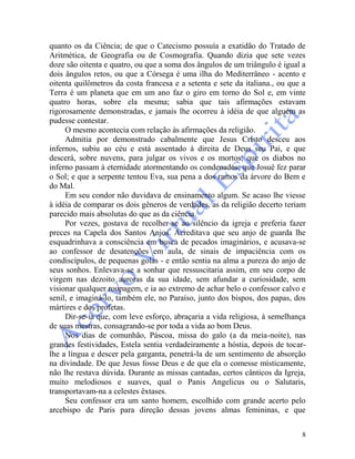 8
quanto os da Ciência; de que o Catecismo possuía a exatidão do Tratado de
Aritmética, de Geografia ou de Cosmografia. Quando dizia que sete vezes
doze são oitenta e quatro, ou que a soma dos ângulos de um triângulo é igual a
dois ângulos retos, ou que a Córsega é uma ilha do Mediterrâneo - acento e
oitenta quilômetros da costa francesa e a setenta e sete da italiana., ou que a
Terra é um planeta que em um ano faz o giro em torno do Sol e, em vinte
quatro horas, sobre ela mesma; sabia que tais afirmações estavam
rigorosamente demonstradas, e jamais lhe ocorreu à idéia de que alguém as
pudesse contestar.
O mesmo acontecia com relação às afirmações da religião.
Admitia por demonstrado cabalmente que Jesus Cristo desceu aos
infernos, subiu ao céu e está assentado à direita de Deus seu Pai, e que
descerá, sobre nuvens, para julgar os vivos e os mortos; que os diabos no
inferno passam à eternidade atormentando os condenados; que Josué fez parar
o Sol; e que a serpente tentou Eva, sua pena a dos ramos da árvore do Bem e
do Mal.
Em seu condor não duvidava de ensinamento algum. Se acaso lhe viesse
à idéia de comparar os dois gêneros de verdades, as da religião decerto teriam
parecido mais absolutas do que as da ciência.
Por vezes, gostava de recolher-se ao silêncio da igreja e preferia fazer
preces na Capela dos Santos Anjos. Acreditava que seu anjo de guarda lhe
esquadrinhava a consciência em busca de pecados imaginários, e acusava-se
ao confessor de desatenções em aula, de sinais de impaciência com os
condiscípulos, de pequenas golas - e então sentia na alma a pureza do anjo de
seus sonhos. Enlevava-se a sonhar que ressuscitaria assim, em seu corpo de
virgem nas dezoito auroras da sua idade, sem afundar a curiosidade, sem
visionar qualquer roupagem, e ia ao extremo de achar belo o confessor calvo e
senil, e imaginá-lo, também ele, no Paraíso, junto dos bispos, dos papas, dos
mártires e dos profetas.
Dir-se-ia que, com leve esforço, abraçaria a vida religiosa, à semelhança
de suas mestras, consagrando-se por toda a vida ao bom Deus.
Nos dias de comunhão, Páscoa, missa do galo (a da meia-noite), nas
grandes festividades, Estela sentia verdadeiramente a hóstia, depois de tocar-
lhe a língua e descer pela garganta, penetrá-la de um sentimento de absorção
na divindade. De que Jesus fosse Deus e de que ela o comesse mìsticamente,
não lhe restava dúvida. Durante as missas cantadas, certos cânticos da Igreja,
muito melodiosos e suaves, qual o Panis Angelicus ou o Salutaris,
transportavam-na a celestes êxtases.
Seu confessor era um santo homem, escolhido com grande acerto pelo
arcebispo de Paris para direção dessas jovens almas femininas, e que
 