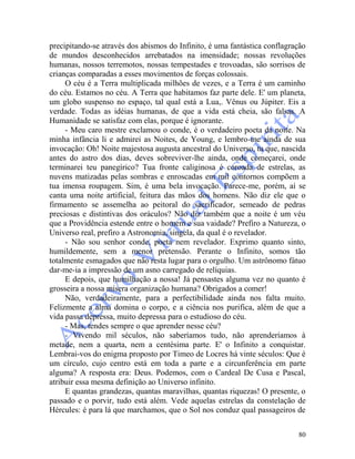 80
precipitando-se através dos abismos do Infinito, é uma fantástica conflagração
de mundos desconhecidos arrebatados na imensidade; nossas revoluções
humanas, nossos terremotos, nossas tempestades e trovoadas, são sorrisos de
crianças comparadas a esses movimentos de forças colossais.
O céu é a Terra multiplicada milhões de vezes, e a Terra é um caminho
do céu. Estamos no céu. A Terra que habitamos faz parte dele. E' um planeta,
um globo suspenso no espaço, tal qual está a Lua,. Vênus ou Júpiter. Eis a
verdade. Todas as idéias humanas, de que a vida está cheia, são falsas. A
Humanidade se satisfaz com elas, porque é ignorante.
- Meu caro mestre exclamou o conde, é o verdadeiro poeta da noite. Na
minha infância li e admirei as Noites, de Young, e lembro-me ainda de sua
invocação: Oh! Noite majestosa augusta ancestral do Universo, tu que, nascida
antes do astro dos dias, deves sobreviver-lhe ainda, onde começarei, onde
terminarei teu panegírico? Tua fronte caliginosa é coroada de estrelas, as
nuvens matizadas pelas sombras e enroscadas em mil contornos compõem a
tua imensa roupagem. Sim, é uma bela invocação. Parece-me, porém, aí se
canta uma noite artificial, feitura das mãos dos homens. Não diz ele que o
firmamento se assemelha ao peitoral do sacrificador, semeado de pedras
preciosas e distintivas dos oráculos? Não diz também que a noite é um véu
que a Providência estende entre o homem e sua vaidade? Prefiro a Natureza, o
Universo real, prefiro a Astronomia, singela, da qual é o revelador.
- Não sou senhor conde, poeta nem revelador. Exprimo quanto sinto,
humildemente, sem a menor pretensão. Perante o Infinito, somos tão
totalmente esmagados que não resta lugar para o orgulho. Um astrônomo fátuo
dar-me-ia a impressão de um asno carregado de relíquias.
E depois, que humilhação a nossa! Já pensastes alguma vez no quanto é
grosseira a nossa mísera organização humana? Obrigados a comer!
Não, verdadeiramente, para a perfectibilidade ainda nos falta muito.
Felizmente a alma domina o corpo, e a ciência nos purifica, além de que a
vida passa depressa, muito depressa para o estudioso do céu.
- Mas, tendes sempre o que aprender nesse céu?
- Vivendo mil séculos, não saberíamos tudo, não aprenderíamos à
metade, nem a quarta, nem a centésima parte. E' o Infinito a conquistar.
Lembrai-vos do enigma proposto por Timeo de Locres há vinte séculos: Que é
um círculo, cujo centro está em toda a parte e a circunferência em parte
alguma? A resposta era: Deus. Podemos, com o Cardeal De Cusa e Pascal,
atribuir essa mesma definição ao Universo infinito.
E quantas grandezas, quantas maravilhas, quantas riquezas! O presente, o
passado e o porvir, tudo está além. Vede aquelas estrelas da constelação de
Hércules: é para lá que marchamos, que o Sol nos conduz qual passageiros de
 