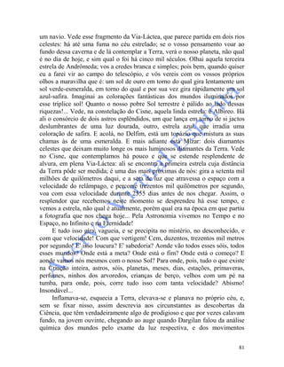 81
um navio. Vede esse fragmento da Via-Láctea, que parece partida em dois rios
celestes: há até uma fuma no céu estrelado; se o vosso pensamento voar ao
fundo dessa caverna e de lá contemplar a Terra, verá o nosso planeta, não qual
é no dia de hoje, e sim qual o foi há cinco mil séculos. Olhai aquela terceira
estrela de Andrômeda; vos a credes branca e simples; pois bem, quando quiser
eu a farei vir ao campo do telescópio, e vós vereis com os vossos próprios
olhos a maravilha que é: um sol de ouro em torno do qual gira lentamente um
sol verde-esmeralda, em torno do qual e por sua vez gira ràpidamente um sol
azul-safira. Imaginai as colorações fantásticas dos mundos iluminados por
esse tríplice sol! Quanto o nosso pobre Sol terrestre é pálido ao lado dessas
riquezas!... Vede, na constelação do Cisne, aquela linda estrela: é Albíreo. Há
ali o consórcio de dois astros esplêndidos, um que lança em torno de si jactos
deslumbrantes de uma luz dourada, outro, estrela azul, que irradia uma
coloração de safira. E acolá, no Delfim, está um topázio que mistura as suas
chamas às de uma esmeralda. E mais adiante está Mizar: dois diamantes
celestes que deixam muito longe os mais luminosos diamantes da Terra. Vede
no Cisne, que contemplamos há pouco e que se estende resplendente de
alvura, em plena Via-Láctea: ali se encontra a primeira estrela cuja distância
da Terra pôde ser medida; é uma das mais próximas de nós: gira a setenta mil
milhões de quilômetros daqui, e a seta de luz que atravessa o espaço com a
velocidade do relâmpago, e percorre trezentos mil quilômetros por segundo,
voa com essa velocidade durante 2555 dias antes de nos chegar. Assim, o
resplendor que recebemos neste momento se desprendeu há esse tempo, e
vemos a estrela, não qual é atualmente, porém qual era na época em que partiu
a fotografia que nos chega hoje... Pela Astronomia vivemos no Tempo e no
Espaço, no Infinito e na Eternidade!
E tudo isso gira, vagueia, e se precipita no mistério, no desconhecido, e
com que velocidade! Com que vertigem! Cem, duzentos, trezentos mil metros
por segundo! E' isso loucura? E' sabedoria? Aonde vão todos esses sóis, todos
esses mundos? Onde está a meta? Onde está o fim? Onde está o começo? E
aonde vamos nós mesmos com o nosso Sol? Para onde, pois, tudo o que existe
na Criação inteira, astros, sóis, planetas, meses, dias, estações, primaveras,
perfumes, ninhos dos arvoredos, crianças de berço, velhos com um pé na
tumba, para onde, pois, corre tudo isso com tanta velocidade? Abismo!
Insondável...
Inflamava-se, esquecia a Terra, elevava-se e planava no próprio céu, e,
sem se fixar nisso, assim descrevia aos circunstantes as descobertas da
Ciência, que têm verdadeiramente algo de prodigioso e que por vezes calavam
fundo, na jovem ouvinte, chegando ao auge quando Dargilan falou da análise
química dos mundos pelo exame da luz respectiva, e dos movimentos
 