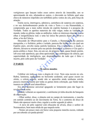 82
vertiginosos que lançam todos esses astros através da imensidão, uns se
aproximando de nós, afastando-se outros, e chovendo no Infinito qual uma
chuva de meteoros impelidos em turbilhões pelos ventos do céu, pela força da
atração.
Estela ouvia, interrogava, admirava, caminhava de surpresa em surpresa,
e no seu deslumbramento perdia de vista a Terra e a sua Humanidade, e
compreendia que a mais nobre missão do espírito humano é a pesquisa da
Verdade. Todos os apetites materiais da vida vulgar, todas as vaidades do
mundo, todas as glórias, todas as ambições, todos os interesses desciam a seus
olhas à insignificância real; e uma luz única lhe parecia digna de cativar a
alma: a luz da Ciência.
Descendo do Observatório para o Castelo, a Humanidade lhe pareceu
mesquinha, e o Solitário, pobre e isolado, pareceu-lhe brilhar no céu qual um
Espírito puro, envolto numa auréola luminosa. Ele, o silencioso, o mudo, o
absorto, deixara-se arrastar pela sua paixão dominante, e cantava o Céu qual o
poeta celebra o Amor. Sim, era um ser, de primeira vista, quase brutal; porém,
sob essa rude aparência, que alma apaixonada, que embriaguez de ciência, que
superioridade de inteligência, que desprendimento de tudo que é falso e
incerto, pelo culto puro da Verdade!
2° PARTE
Os outros mundos
Celebrar em todos os tons a alegria de viver. Nem uma nuvem no céu.
Rubra, luminosa, esplendente no horizonte ocidental, azul quase escuro no
zênite, a celeste cúpula, aonde não se apercebia ainda nenhuma estrela,
passava insensivelmente por todas as gamas desta coloração, que funde todas
nuances no imenso azul atmosférico.
Era uma apoteose universal apagando se lentamente para dar lugar às
revelações da noite.
Quando voltaram ao equatorial, o astrônomo já tinha descido da banqueta
de observação.
- Olhai senhor, disse, o planeta está no campo do instrumento, e marcha
em sentido contrário ao do movimento da Terra. Se o contorno do disco de
Marte não aparecer muito claro, regulai a ocular segundo já sabeis.
- A neve do pólo superior está ofuscante de alvura, disse o senhor de
Noirmoutiers, bem mais nítida do que naquela noite.
- Notais um pouco mais em baixo uma pequena mancha escura, rodeada
por um rebordo cor parda-pérola?
 