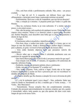 83
- Sim, está bem nítida e perfeitamente redonda. Não, antes - um pouco
ovalada.
- E' o lago do sol. E, à esquerda, um debrum fusco que desce
obliquamente, a princípio assaz largo e parecendo terminar em ponta?
- Perfeitamente. Será esse o mar da Ampulheta, que nos haveis descrito?
- Não, a rotação já o arrastou. A pequena ponta que Vedes é o golfo das
Pérolas.
- Meu tio, exclamou Estela, tu já viste suficiente. E' a minha vez. Em
pouco, o céu estará escuro...
- Não, não há perigo, pela ausência de qualquer nuvem. Podes muito bem
esperar cinco minutos. Nunca vi os famosos canais e quero tentar descobrir
um. Senhor Dargilan, creio descobrir uma linha que se eleva obliquamente à
direita do lago do Sol.
- Vejamos.
O Astrônomo subiu à escadinha e identificou a linha.
- Pois bem, disse, o senhor tem razão, é um canal; é o Araxe, que se vai
lançar no mar das Sereias. Ainda o distinguiremos melhor daqui a minutos,
pois o planeta, ao girar, vai trazê-lo bem para diante de nossos olhos.
- Gira então bastante depressa para que possamos notá-lo tão
ràpidamente.
- Deveis saber que a rotação diurna é calculada atualmente com um
centésimo de segundo de aproximação.
- Que maravilhosa precisão! O dia lá não é um pouco maior do que aqui?
- Esta rotação é de 24 horas, 37 minutos, 22 segundos e 65 centésimos de
segundo, informou Estela.
- Senhorita, merece um primeiro prêmio, disse o astrônomo.
- Então, meu tio, já viu bastante? E' a minha vez?
- Sim, minha pequena. Vem, cedo-te o lugar. Estela não se fez rogar.
Colocou ràpidamente a ocular em foco e procurou por sua vez reconhecer os
detalhes da geografia de Marte.
O primeiro detalhe que lhe chamou a atenção foi à neve alvíssima do pólo
austral.
- E' a de lá realmente igual à neve daqui? - Sim, senhorita. Sabei que
vemo-la fundir-se literalmente ao Sol, à medida que o Verão avança... -- O
Verão... Dos Marcianos?
- Naturalmente. Nossas estações lhes são completamente estranhas.
Contudo eles possuem aproximadamente as mesmas estações que nós, quanto
à intensidade; sabeis, tanto quanto eu, que elas apenas são duas vezes mais
longas do que as da nossa Terra.
 