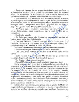 84
- Talvez seja isso que faz que a neve derreta inteiramente, conforme o
senhor disse no outro dia. São na verdade estonteantes de alvura das neves de
Marte. Em comparação, os continentes são bem amarelos. Quanto seria
interessante saber o que 1-á por lá.., talvez a mesma Natureza de aqui.
- Provavelmente tudo dissimulou. Não há motivo para que as nossas
espécies vegetais e animais existam lá. Embora seja o mesmo Sol que ilumina
esse mundo e o nosso, não é o mesmo ar que o envolve, não são as mesmas as
condições vitais. A temperatura de lá talvez seja pouco mais ou menos a
daqui. Mas, quantas outras diferenças! Quase nunca chove.
- Ah! Vejo o lago do Sol. Parece exatamente o do mapa. Não está mais
sobre a linha central, e sim à esquerda. Ah! Vejo o canal. Oh! Não um só,
porém dois.
- E onde vê o segundo?
- Por baixo do... Araxe (não é assim que denominais?), partindo do
mesmo ponto, porém divergindo à direita.
- Está certo. Não quis preveni-la, mas está bem nítido esta noite. E' o
canal das Euménides. No extremo do Araxe deveis distinguir pequeno mar,
que lembra um pouco o Adriático. E' o mar das Sereias.
- Os canais serão rios que tenham suas desembocaduras nesses mares?
- Não, nunca começam em terra firme; vão de um mar a outro.
- Oh! Como estou contente por ver tudo isso! Poderei voltar muitas
vezes?
- Cada vez que desejar, senhorita. Mas receio bem que o tempo se
modifique. Experimente fazer um desenho de tudo que viu.
- Um desenho! Não o conseguiria nunca.
- Por quê? E' só tentar. Repare eis ali um círculo preparado e lápis.
Estela tomou o papel e um lápis e, assinalando primeiro o local tão
evidente da neve polar, desenhou o lago negro circular do Sol, o terreno pardo
que o rodeia, o mar superior, os dois canais que percebera o mar das Sereias.
Os croquis careciam de exatidão, de nitidez e de precisão; contudo,
assemelhava-se bastante à imagem telescópica para que se conhecesse nele um
desenho de Marte e não o de um outro planeta. Estela sentiu-se lisonjeada com
a apreciação do astrônomo e pela crítica séria que ele se deu ao trabalho de
fazer, e prometeu a si mesma sair-se melhor na próxima vez uma hora antes, o
astrônomo fizera um desenho muito preciso, e a comparação dos dois mostrou
que o da jovem não era ridículo.
Estela notara presa ao muro, uma grande carta geográfica de Marte, um
mapa-múndi, no qual os mares, os continentes, os canais, os lagos, litorais, os
golfos e até as ilhas estavam representados cem minúcias. Aproximou-se,
 