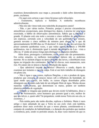 85
examinou demoradamente esse mapa e, pousando o dedo sobre determinado
ponto, exclamou.
- Eis aqui com certeza o que vimos há pouco pelo telescópio.
- Exatamente, replicou o Solitário. A senhorita reconheceu
admiràvelmente.
- Mas nós não vimos toda essa redezínha de pequenos canais!
- Não, e por várias razões. Primeiro, porque é preciso circunstâncias
atmosféricas excepcionais, para distingui-los; depois, é preciso ter uma vista
exercitada, o hábito de observações astronômicas. Sabeis que a distância é
grande. O planeta está esta noite a noventa e cinco milhões de quilômetros:
um expresso, correndo com a velocidade de um quilômetro por minuto,
gastaria noventa e cinco milhões de minutos para chegar lá, o que dá
aproximadamente 66.000 dias ou 18 decênios! A lente de que nos servimos há
pouco aumenta quinhentas vezes, o que reduz aquela distância a 190.000
quilômetros, isto é, diminuição igual à metade da distância da Lua - vista a
olho nu. E' ainda um pouco longe para distinguir os pequenos detalhes.
Além disso, prosseguiu o astrônomo, esses canais não são permanentes.
Em certas estações, os melhores instrumentos ópticos não os poderiam
mostrar. Só se enchem d'água na época da fusão das neves, e distribuem essas
águas na irrigação dos continentes. Não há ali chuvas, nem mananciais, nem
rios. Os canais são os únicos a fazer a circulação das águas.
- Que admirável traçado geométrico! Observou o conde, depois de
examinar por instantes o mesmo mapa. Está aí um belo trabalho de drenagem
em pleno céu.
- Não é água o que vemos, replicou Dargilan, e sim o produto de água,
pradarias que crescem em poucos meses sob a influência da humidade, de
igual modo que vemos, em balão, os cursos d'água desenhados pelos
almargeais que bordam cada lado de um delgado filete de água. Muitas dessas
manchas verde-escuras, que denominam os mares, podem ser também
planícies cobertas de vegetação.
- Quando se imagina que podem que devem existir lá habitantes, disse o
senhor de Noirmoutiers, seres humanos que pensam igual a nós, melhor do
que nós talvez, e, quem sabe? Se perguntem, vendo nossa Terra em seu céu, se
existimos...!
- Pela minha parte não tenho dúvidas, replicou o Solitário. Marte é mais
antigo e mais adiantado do que a Terra no seu ciclo vital; está também,
podemos dizer mais evolvidos do que o nosso planeta, considerando-se o
conjunto de condições de habitabilidade, e a duração dos períodos que medem
a existência, pois, sendo os períodos anuais, lá, duas vezes maiores do que os
 