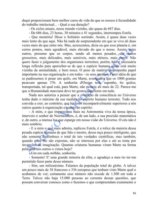 86
daqui proporcionam bem melhor curso de vida do que os nossos à fecundidade
do trabalho intelectual... - Qual a sua duração?
- Os ciclos anuais, nesse mundo vizinho, são quase de 687 dias.
- De 686 dias, 23 horas, 30 minutos e 41 segundos, interrompeu Estela.
- Que memória! Disse o Solitário sorrindo. Assim, é quase duas vezes
mais lento do que aqui. Não há nada de surpreendente em que se viva ali duas
vezes mais do que entre nós. Mas, acrescentou, dizia eu que esse planeta é, em
certos pontos, mais agradável, mais elevado do que o nosso. Assim, entre
outros, presumo que os corpos, sendo ali menos pesados, são menos
grosseiros, mais delicados, mais sensíveis, mais etéreos, mais puros. Não
quero fazer o julgamento dos organismos terrestres; porém, não é necessária
longa reflexão para aperceber-se de que a espécie humana ainda está muito
vizinha da animalidade, e bem tosca. O peso da matéria desempenha papel
importante na sua organização e em todos - os seus apetites. Fazei idéia de que
se pudéssemos ir pesar um quilo, em Marte, averiguaria que os 1000 gramas
pesavam apenas 376. A senhorita d'Ossian terá, suponho, 6o quilos;
transportada, tal qual está, para Marte, não pesaria ali mais de 22. Parece-me
que a Humanidade marciana deve ter gostos superiores em tudo.
Nada nos autoriza a pensar que a evolução da consciência no Universo
tenha dado o máximo da sua medida no espírito humano terrestre. Tudo nos
convida a crer, ao contrário, que há seres incomparàvelmente superiores a nós
outros quanto à organização e quanto ao espírito.
- A mim, o que impressiona mais na Astronomia viva da nossa época,
interveio o senhor de Noirmoutiers, é, de um lado, a sua precisão matemática
e, de outro, a imensa luz que esparge em nossa visão do Universo. O céu não é
mais sombrio.
- E a mim o que mais admira, replicou Estela, é a tolice da maioria dessa
pesada espécie humana de que fala o mestre, dessa raça pouco inteligente, que
não somente desconhece o total de tais verdades científicas, mas também,
quando estas lhe são expostas, não se interessa por elas e até as toma por
invenções da imaginação. Quantas criaturas humanas viram Marte na forma
pela qual nós outros o vimos hoje?
- Um em cada milhão, senhorita.
- Somente! E' uma grande minoria de elite, e agradeço a meu tio ter-me
permitido fazer parte desse número.
- Sim, um milionésimo. Falamos da população total do globo. A talvez
um pouco mais de 38 franceses e 336 europeus que tenham visto Marte qual o
acabamos de ver; certamente esse número não excede de 1.500 em toda a
Terra. Talvez não haja 15.000 pessoas ao corrente dessas questões, que
possam conversar conosco como o fazemos e que compreendam exatamente o
 