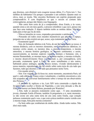 87
que dizemos, sem diminuir nem exagerar nossas idéias. E a Terra tem 1. 5oo
milhões de habitantes! Eis porque o pensador é um solitário. Quanto mais se
eleva, mais se insula. Não encontra fàcilmente um espírito preparado para
compreendê-lo. E com freqüência os que o ouvem só contam dele
extravagâncias, porque não falam a sua linguagem.
- Não estou bem certa de já a compreender, disse Estela, e às vezes,
quando estou a sós em meu quarto, e procuro relembrar o que ouvi, parece-me
que faço uma tradução. E depois também tenho as minhas idéias. Não digo
nada para evitar que ria de mim.
- Têm-se intuições às vezes, respondeu gravemente o astrônomo.
- Pensando em todos esses mundos inumeráveis que povoam o espaço,
pergunto-me se não existirá um que, acaso, seja exatamente igual a Terra.
- Exatamente igual?
- Sim; de formação idêntica à da Terra, de um Sol semelhante ao nosso, à
mesma distância, com os mesmos elementos, em circunstâncias idênticas, os
mesmos ciclos anuais, os mesmos dias, a mesma temperatura, a mesma
atmosfera, a mesma história geológica, os mesmos continentes; e assim,
sucessivamente, as mesmas espécies vegetais, animais e humanas; sim, a
mesma Humanidade, as mesmas raças, as mesmas nações, a mesma evolução,
o mesmo desenvolvimento físico e intelectual; e, por conseqüência, seria
povoado, exatamente igual à Terra, de seres semelhantes a nós outros,
habitando países análogos, usando nossos nomes, vivendo identicamente à
nossa maneira, reproduzindo em fac-símile sobre outra terra do céu tudo que
fazemos, tudo que dizemos e até tudo que pensamos nesta Terra.
- Um mundo sósia?
- Sim. Um viajante que lá fosse ter, neste momento, encontraria Paris, tal
qual é, cada aldeia da França como é atualmente, e também encontraria a nós
três ocupados em conversar familiarmente sobre o terraço de um observatório
dos Pirineus.
- E também lá, replicou o tio, Luís XIV teria construído a cúpula dos
Inválidos para receber o féretro de Napoleão, e este teria deixado a ilha de
Elba para morrer em Santa Helena, passando por Warteloo?
- Sim, tudo se passaria exatamente como aqui. - E uma encantadora
jovem, chamada Estela d'Ossian, também lá perguntaria a si, neste momento,
se não existe em uma outra terra do céu uma outra Estela, cujo coração
pulsasse exatamente qual o seu, e que com certeza também estaria vestida com
a mesma roupa, feita pela mesma costureira?
- Eu bem sabia que zombariam da minha idéia. Ainda tenho outras. Não
direi mais nada.
 