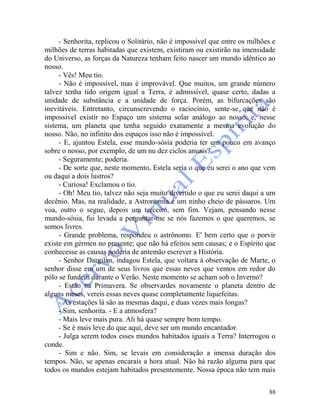 88
- Senhorita, replicou o Solitário, não é impossível que entre os milhões e
milhões de terras habitadas que existem, existiram ou existirão na imensidade
do Universo, as forças da Natureza tenham feito nascer um mundo idêntico ao
nosso.
- Vês! Meu tio.
- Não é impossível, mas é improvável. Que muitos, um grande número
talvez tenha tido origem igual a Terra, é admissível, quase certo, dadas a
unidade de substância e a unidade de força. Porém, as bifurcações são
inevitáveis. Entretanto, circunscrevendo o raciocínio, sente-se que não é
impossível existir no Espaço um sistema solar análogo ao nosso, e, nesse
sistema, um planeta que tenha seguido exatamente a mesma evolução do
nosso. Não, no infinito dos espaços isso não é impossível.
- E, ajuntou Estela, esse mundo-sósia poderia ter um pouco em avanço
sobre o nosso, por exemplo, de um nu dez ciclos anuais?
- Seguramente; poderia.
- De sorte que, neste momento, Estela seria o que eu serei o ano que vem
ou daqui a dois lustros?
- Curiosa! Exclamou o tio.
- Oh! Meu tio, talvez não seja muito divertido o que eu serei daqui a um
decênio. Mas, na realidade, a Astronomia é um ninho cheio de pássaros. Um
voa, outro o segue, depois um terceiro, sem fim. Vejam, pensando nesse
mundo-sósia, fui levada a perguntar-me se nós fazemos o que queremos, se
somos livres.
- Grande problema, respondeu o astrônomo. E' bem certo que o porvir
existe em gérmen no presente; que não há efeitos sem causas; e o Espírito que
conhecesse as causas poderia de antemão escrever a História.
- Senhor Dargilan, indagou Estela, que voltara à observação de Marte, o
senhor disse em um de seus livros que essas neves que vemos em redor do
pólo se fundem durante o Verão. Neste momento se acham sob o Inverno?
- Estão na Primavera. Se observardes novamente o planeta dentro de
alguns meses, vereis essas neves quase completamente liquefeitas.
- As estações lá são as mesmas daqui, e duas vezes mais longas?
- Sim, senhorita. - E a atmosfera?
- Mais leve mais pura. Ali há quase sempre bom tempo.
- Se é mais leve do que aqui, deve ser um mundo encantador.
- Julga serem todos esses mundos habitados iguais a Terra? Interrogou o
conde.
- Sim e não. Sim, se levais em consideração a imensa duração dos
tempos. Não, se apenas encarais a hora atual. Não há razão alguma para que
todos os mundos estejam habitados presentemente. Nossa época não tem mais
 