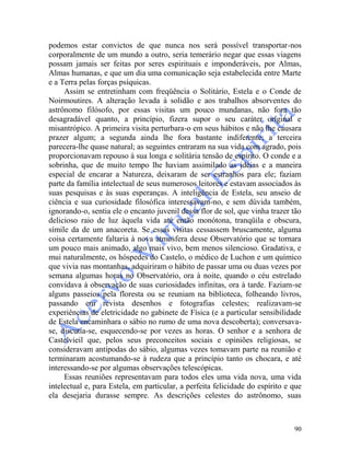 90
podemos estar convictos de que nunca nos será possível transportar-nos
corporalmente de um mundo a outro, seria temerário negar que essas viagens
possam jamais ser feitas por seres espirituais e imponderáveis, por Almas,
Almas humanas, e que um dia uma comunicação seja estabelecida entre Marte
e a Terra pelas forças psíquicas.
Assim se entretinham com freqüência o Solitário, Estela e o Conde de
Noirmoutires. A alteração levada à solidão e aos trabalhos absorventes do
astrônomo filósofo, por essas visitas um pouco mundanas, não fora tão
desagradável quanto, a princípio, fizera supor o seu caráter original e
misantrópico. A primeira visita perturbara-o em seus hábitos e não lhe causara
prazer algum; a segunda ainda lhe fora bastante indiferente; a terceira
parecera-lhe quase natural; as seguintes entraram na sua vida com agrado, pois
proporcionavam repouso à sua longa e solitária tensão de espírito. O conde e a
sobrinha, que de muito tempo lhe haviam assimilado as idéias e a maneira
especial de encarar a Natureza, deixaram de ser estranhos para ele; faziam
parte da família intelectual de seus numerosos leitores e estavam associados às
suas pesquisas e às suas esperanças. A inteligência de Estela, seu anseio de
ciência e sua curiosidade filosófica interessavam-no, e sem dúvida também,
ignorando-o, sentia ele o encanto juvenil dessa flor de sol, que vinha trazer tão
delicioso raio de luz àquela vida até então monótona, tranqüila e obscura,
símile da de um anacoreta. Se essas visitas cessassem bruscamente, alguma
coisa certamente faltaria à nova atmosfera desse Observatório que se tornara
um pouco mais animado, algo mais vivo, bem menos silencioso. Gradativa, e
mui naturalmente, os hóspedes do Castelo, o médico de Luchon e um químico
que vivia nas montanhas, adquiriram o hábito de passar uma ou duas vezes por
semana algumas horas no Observatório, ora à noite, quando o céu estrelado
convidava à observação de suas curiosidades infinitas, ora à tarde. Faziam-se
alguns passeios pela floresta ou se reuniam na biblioteca, folheando livros,
passando em revista desenhos e fotografias celestes; realizavam-se
experiências de eletricidade no gabinete de Física (e a particular sensibilidade
de Estela encaminhara o sábio no rumo de uma nova descoberta); conversava-
se, discutia-se, esquecendo-se por vezes as horas. O senhor e a senhora de
Castelvieil que, pelos seus preconceitos sociais e opiniões religiosas, se
consideravam antípodas do sábio, algumas vezes tomavam parte na reunião e
terminaram acostumando-se à rudeza que a princípio tanto os chocara, e até
interessando-se por algumas observações telescópicas.
Essas reuniões representavam para todos eles uma vida nova, uma vida
intelectual e, para Estela, em particular, a perfeita felicidade do espírito e que
ela desejaria durasse sempre. As descrições celestes do astrônomo, suas
 