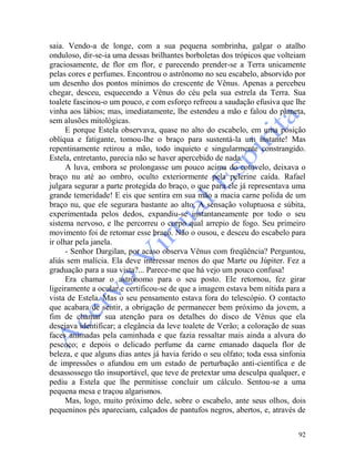 92
saia. Vendo-a de longe, com a sua pequena sombrinha, galgar o atalho
onduloso, dir-se-ia uma dessas brilhantes borboletas dos trópicos que volteiam
graciosamente, de flor em flor, e parecendo prender-se a Terra unicamente
pelas cores e perfumes. Encontrou o astrônomo no seu escabelo, absorvido por
um desenho dos pontos mínimos do crescente de Vênus. Apenas a percebeu
chegar, desceu, esquecendo a Vênus do céu pela sua estrela da Terra. Sua
toalete fascinou-o um pouco, e com esforço refreou a saudação efusiva que lhe
vinha aos lábios; mas, imediatamente, lhe estendeu a mão e falou do planeta,
sem alusões mitológicas.
E porque Estela observava, quase no alto do escabelo, em uma posição
oblíqua e fatigante, tomou-lhe o braço para sustentá-la um instante! Mas
repentinamente retirou a mão, todo inquieto e singularmente constrangido.
Estela, entretanto, parecia não se haver apercebido de nada.
A luva, embora se prolongasse um pouco acima do cotovelo, deixava o
braço nu até ao ombro, oculto exteriormente pela pelerine caída. Rafael
julgara segurar a parte protegida do braço, o que para ele já representava uma
grande temeridade! E eis que sentira em sua mão a macia carne polida de um
braço nu, que ele segurara bastante ao alto. A sensação voluptuosa e súbita,
experimentada pelos dedos, expandiu-se instantaneamente por todo o seu
sistema nervoso, e lhe percorreu o corpo qual arrepio de fogo. Seu primeiro
movimento foi de retomar esse braço. Não o ousou, e desceu do escabelo para
ir olhar pela janela.
- Senhor Dargilan, por acaso observa Vênus com freqüência? Perguntou,
aliás sem malícia. Ela deve interessar menos do que Marte ou Júpiter. Fez a
graduação para a sua vista?... Parece-me que há vejo um pouco confusa!
Era chamar o astrônomo para o seu posto. Ele retornou, fez girar
ligeiramente a ocular e certificou-se de que a imagem estava bem nítida para a
vista de Estela. Mas o seu pensamento estava fora do telescópio. O contacto
que acabara de sentir, a obrigação de permanecer bem próximo da jovem, a
fim de chamar sua atenção para os detalhes do disco de Vênus que ela
desejava identificar; a elegância da leve toalete de Verão; a coloração de suas
faces animadas pela caminhada e que fazia ressaltar mais ainda a alvura do
pescoço; e depois o delicado perfume da carne emanado daquela flor de
beleza, e que alguns dias antes já havia ferido o seu olfato; toda essa sinfonia
de impressões o afundou em um estado de perturbação anti-científica e de
desassossego tão insuportável, que teve de pretextar uma desculpa qualquer, e
pediu a Estela que lhe permitisse concluir um cálculo. Sentou-se a uma
pequena mesa e traçou algarismos.
Mas, logo, muito próximo dele, sobre o escabelo, ante seus olhos, dois
pequeninos pés apareciam, calçados de pantufos negros, abertos, e, através de
 