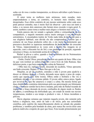 93
sedas cor de rosa e rendas transparentes, se deixava adivinhar a pele branca e
acetinada.
O amor torna as mulheres mais animosas, mais ousadas, mais
empreendedoras e torna, ao contrário, os homens mais tímidos, mais
desajeitados. Esse efeito contrário de um mesmo sentimento sobre cada sexo
pode parecer estranho, mas é muito fácil de observar - pois toca um tanto a
todos, e os nossos dois amorosos não faziam nisso exceção à regra geral. E,
assim, também o amor torna a mulher mais alegre e o homem mais sério.
Estela parecia não ter notado a agitação súbita e extraordinária de seu
companheiro, e naquele momento estava muito entregue à sua observação
astronômica. A encantadora toalete de Verão nada tinha de particular para a
sua elegância habitual; sem dúvida ela não compreendera o efeito que o
contacto de seu braço produzira sobre ele, e era muito inocentemente que
procurava descobrir as asperezas montanhosas da boda interior do crescente
de Vênus, impacientando-se às vezes com o tremor das imagens no ar
aquecido, com a ofuscante luz do Sol, e nas mudanças de posição, erguendo
um pouco o braço, ou mostrando acima do tornozelo.
Rafael ia pôr-se a salvo, quando o bom semblante do tio Noirmoutiers
apareceu no alto da escada:
- Então, Estela! Disse, precedeste-nos bem um quarto de hora. Olha a tua
tia que vem restituir ao senhor Dargilan o novo livro de João Rameau. Que
delicioso poeta, e que bem compreende a alma da Natureza!
- Olhe meu tio, replicou Estela, descendo do escabelo, Vênus apresenta
um lindo crescente. Repare. E' mais fino que o da Lua.
Dargilan, ao pé do escabelo, estendeu a mão à jovem para ajudá-la a
descer os últimos degraus, e Estela, deixando nesse apoio o peso do corpo,
sentiu que aquela mão forte tremia. Olhou então o Solitário e lhe viu o
semblante alterado e em extremo pálido. O jovem sábio estava preso, ligado
por invisível fio, que lhe amarrava o corpo e a alma. Da mesma forma que
duas eletricidades contrárias determinam pela sua aproximação um fulminante
clarão, o contacto sentido havia breve instante, pela mão de Rafael tocando de
imprevisto o braço desnudo da jovem, confundira de algum modo os fluidos
de ambos, à semelhança da eletricidade que, em estado de tensão nas nuvens
tempestuosas, tendem a seu tempo a produzir o raio. A faísca incendiara a
pólvora.
Havia algumas semanas que reparara naquela jovem, não somente pela
beleza e elegância, mas, antes de tudo e de início, pela sua curiosidade
científica, pelo espírito tão maravilhosamente aberto ao estiado dos grandes
problemas, e também pela bondade de alma, pois nunca lhe ouvira dizer uma
palavra malévola a respeito do quer que fosse. Fora tocado primeiramente por
 