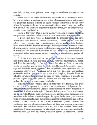 94
esse belo caráter, e um primeiro amor, vago e indefinido, nascera em seu
coração.
Tinha vivido até então inteiramente esquecido de si mesmo; o estudo
havia absorvido os seus dias e as suas noites, absorvendo também as forças da
sua juventude. Passava as noites ao óculo dos seus telescópios e os dias sobre
tábuas de logaritmos, livros ou memórias científicas. Nada o interessava além
da Ciência, e fora dela nada lhe parecia digno de tomar, por instante sequer, a
atenção de um espírito sério.
Que é o Universo? Qual o nosso destino? Era esse o imenso problema
sempre enunciado diante dele e enchendo constantemente o seu pensamento.
O pouco que havia visto da Humanidade lhe mostrara nessa raça seres
incoerentes, nada razoáveis, muitas vezes maus, vivendo sobre a Terra sem
saber - como - nem por que - à custa uns dos outros, e, além disso, bastante
nulos em qualidades. Sem ser misantropo, ficara estranho aos homens e olhara
de muito longe o mundo humana, qual simples espectador. A Humanidade não
o interessava em absoluto. Crescendo em sua alma, a luz intelectual teria
consumido todas as pequenas paixões vulgares, se elas tivessem podido ali
nascer.
E eis que repentinamente um raio de Sol iluminara a paisagem humana,
raio muito suave, de uma claridade celeste, vaporoso, imponderável, porém
real. Essa luz trazia algo de Céu e de Terra. Sua vista se fartara a esse raio.
Estela era uma luz que lhe fazia pressentir uma Humanidade desconhecida, de
cuja existência ele nunca suspeitara. Sua curiosidade e sua ignorância não lhe
pareceram desprezíveis. Apreciava ouvir sua voz tão clara, que cantava,
parecendo musical; gostava de ver o seu olhar límpido, dilatado diante do
infinito; agradava-lhe responder às suas perguntas ingênuas, e, quando ela
passava alguns dias sem aparecer, parecia-lhe que algo lhe faltava, e sua
melancolia habitual se tornava mais profunda.
Sim, desde muitas semanas sentia-se atraído por esse fascínio, essa graça
e essa beleza, e quisera ter resistido ao encantamento. Julgava-se forte,
inteiramente conquistado pela Ciência; jamais sonhara em amor; imaginava-se
invencível. Porém a atração agia. O fascínio da imagem de Estela se tornava a
luz da sua vida. Durante suas observações, seus cálculos, suas pesquisas, seus
trabalhos mais árduos, a doce imagem lhe aparecia de súbito, seu coração
batia precipitadamente, seus pensamentos científicos tombavam qual o trigo
ceifado, e todo trabalho se lhe tornava impossível. Queria desterrar esse
sentimento que já o absorvia à semelhança da água que embebe a esponja, e
não podia. Era delicioso entregar-se a ele, mas a sua querida Ciência seria
sacrificada. Estudos, começados de há muito tempo, sobre os movimentos das
diversas zonas dos anéis de Saturno, e estavam a ponto de terminados, ficaram
 