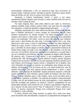 95
interrompidos subitamente, e lhe era impossível ligar dois raciocínios ao
mesmo tempo. Esperara resistir, fazendo-se glacial, insensível, quase brutal,
junto de Estela; em vão. Eros ia vencer; Eros tinha vencido.
Enquanto a Ciência transformara Estela, o amor, a seu turno,
transformara Rafael. Quanto mais elevada é a alma, também mais céu nela se
contém e mais é capaz de amar.
Na noite daquela data, nada pôde observar por nada se interessou,
nenhum trabalho soube realizar, passou febril, sem uma hora de sono. Nos
dias seguintes, o estado de agitação e superexcitação pioraram.
Dargilan, enamorado, era o mais infeliz dos homens. Perdera toda aptidão
para o trabalho intelectual e estava incapaz de concentrar atenção cinco
minutos consecutivos no mesmo assunto. Um único pensamento, uma só
imagem, lhe tomava a alma noite e dia. Era uma espécie de nova atmosfera
para a sua respiração. Até então, vivera no meio das estrelas, que conhecia
pelo nome e pela história de cada uma; o Universo celeste fora a sua vida,
absorvera-o sem cessar, e entre os esplendores estelares sua alma adquirira o
hábito de viajar, resistir e assim viver; mas, repentinamente, de igual modo
que a claridade da aurora apaga as estrelas, assim o pensamento luminoso de
Estela fizera eclipse em toda a sua vida anterior, e lhe inundara o ser de uma
nova luz. Luz inefável e divina que o encantava e enfeitiçava, e na qual todo o
seu ser se banhava com delícias, em uma expansão de alegria sobre-humana.
Só pensava nela. Tornara-se o seu objeto, o seu complemento e parecia
pertencer-lhe. Oh! Quanto queria àquela adorável criatura, quanto desejaria
respirá-la de um hausto e absorvê-la em uma aspiração frenética, prendê-la em
seus braços, envolvê-la em imensa carícia e aniquilá-la em si próprio, dois
seres formando um só, que os associa e os confundem, duas chamas em uma,
ardente, inextinguível. Céu de aurora, de luz e de eterna primavera, mas de
repente atravessado por uma espessa nuvem tempestuosa: o amor, o amor
absoluto, sem esperança de felicidade! Aquela parisiense elegante e delicada
aquela mundana de luxo refinado, aquela mulher de boudoir, não fora, feita,
dizia-se consigo Dargilan, para a vida simples, séria, severa do sábio, para a
simplicidade, a pobreza, o trabalho. Um capricho de instante a interessara pela
Ciência, mas tal não poderia passar de uma extravagância, e seria enganá-la
fazer-lhe acreditar que pudesse ser durável. Torná-la companheira de um
pesquisador solitário, seria enterrá-la viva. E depois, que ambição! Algum dia,
ela o amaria? Já não estava noiva? Não. E' impossível. E' bela, é adorável, é
divina. E' preciso esquecê-la! Porque tê-la conhecido! Porque tê-la visto!
Fatalidade! A vida é absurda.
E assim, durante uma longa semana, se agitou, dia e noite essa alma,
presa da paixão mais desordenada e incapaz de se desprender do torniquete de
 