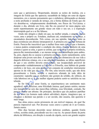 96
ouro que a aprisionava. Despertando, durante as noites de insônia, era a
imagem de Estela que lhe aparecia; sucumbido de fadiga em sono de alguns
momentos, era o mesmo pensamento que o embalava; debruçando-se durante
a noite profunda à varanda do terraço, era a forma diáfana de Estela que ele
via desenhar-se, voluptuosamente desdobrada, nos flocos da Via-Láctea, e
durante o dia, abrindo um livro, não lhe era possível ler meia página sem
sentir repentinamente um grande vácuo em todo o seu ser, e a respiração
interrompida qual se o ar lhe faltasse.
Ainda não atingira a idade em que, na mulher amada, o amante, muitas
vezes, ama o próprio eu. Estudara, analisara até, notadamente no começo, a
encantadora desconhecida. Três coisas, em sua opinião, lançavam entre as
duas existências um abismo intransponível. A primeira era a grande fortuna de
Estela. Parecia-lhe inaceitável que a mulher fosse mais rica do que o homem,
e nunca pudera compreender a condição dos dotes. Aceitar dinheiro de uma
criatura a quem se ama, a quem se estima, que se associa à própria existência,
parecia-lhe monstruosidade, e ao mesmo tempo uma humilhação para ambos.
Se, pois, algum dia se casasse a primeira condição, muito naturalmente, seria
desposar uma jovem sem dote. A segunda coisa que distanciava da sua vida a
daquela deliciosa criança, era a sua educação mundana, as idéias superficiais
de que o seu cérebro deveria estar repleto, sua incapacidade provável de
compreender verdadeiramente a Ciência e a Filosofia, seus hábitos de grande
conforto e de luxo, em uma palavra, um conjunto de condições inteiramente
apostas às da vida que ele vivia. Por fim, uma terceira razão, que não dizia
pessoalmente a Estela, sempre o mantivera afastado de toda idéia de
casamento: supunha que as mulheres não gostam da solidão, do silêncio, da
vida laboriosa em si, e que mulher alguma poderia sentir-se satisfeita na sua
tebaida.
Se for feliz por amar Estela, se experimentava um sentimento mais
agradável, mais delicioso, uma felicidade imensa, qual jamais sentira, mesmo
nos transportes ao seio das maravilhas infinitas, essa felicidade, contudo, lhe
parecia ocultar um abismo. De princípio, duvidava que ela pudesse partilhar
do seu amor (os homens nada sabem adivinhar), depois, imaginava que, se
chegasse a declarar sua paixão e a ser ouvido, não ousaria, não quereria ir
mais longe.
Sua alma estava assim prisioneira de um terrível impasse, do qual lhe
parecia impossível sair. Por diversas vezes esteve a ponto de ir ao Costeio.
Jamais ousou.
Oito dias haviam decorrido nesse doloroso combate, quando Estela
voltou, sozinha ainda, precedendo seu tio e sua tia. Ao passar diante da porta
aberta da biblioteca, em direção à escada da cúpula, ouviu um grande suspiro
 