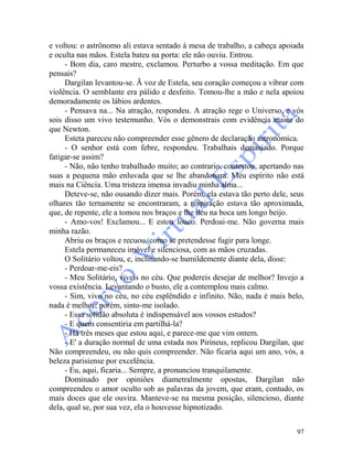 97
e voltou: o astrônomo ali estava sentado à mesa de trabalho, a cabeça apoiada
e oculta nas mãos. Estela bateu na porta: ele não ouviu. Entrou.
- Bom dia, caro mestre, exclamou. Perturbo a vossa meditação. Em que
pensais?
Dargilan levantou-se. Ã voz de Estela, seu coração começou a vibrar com
violência. O semblante era pálido e desfeito. Tomou-lhe a mão e nela apoiou
demoradamente os lábios ardentes.
- Pensava na... Na atração, respondeu. A atração rege o Universo, e vós
sois disso um vivo testemunho. Vós o demonstrais com evidência maior do
que Newton.
Esteta pareceu não compreender esse gênero de declaração astronômica.
- O senhor está com febre, respondeu. Trabalhais demasiado. Porque
fatigar-se assim?
- Não, não tenho trabalhado muito; ao contrario, contestou, apertando nas
suas a pequena mão enluvada que se lhe abandonara. Meu espírito não está
mais na Ciência. Uma tristeza imensa invadiu minha alma...
Deteve-se, não ousando dizer mais. Porém, ela estava tão perto dele, seus
olhares tão ternamente se encontraram, a respiração estava tão aproximada,
que, de repente, ele a tomou nos braços e lhe deu na boca um longo beijo.
- Amo-vos! Exclamou... E estou louco. Perdoai-me. Não governa mais
minha razão.
Abriu os braços e recuou, como se pretendesse fugir para longe.
Estela permaneceu imóvel e silenciosa, com as mãos cruzadas.
O Solitário voltou, e, inclinando-se humildemente diante dela, disse:
- Perdoar-me-eis?
- Meu Solitário, viveis no céu. Que podereis desejar de melhor? Invejo a
vossa existência. Levantando o busto, ele a contemplou mais calmo.
- Sim, vivo no céu, no céu esplêndido e infinito. Não, nada é mais belo,
nada é melhor; porém, sinto-me isolado.
- Essa solidão absoluta é indispensável aos vossos estudos?
- E quem consentiria em partilhá-la?
- Há três meses que estou aqui, e parece-me que vim ontem.
- E' a duração normal de uma estada nos Pirineus, replicou Dargilan, que
Não compreendeu, ou não quis compreender. Não ficaria aqui um ano, vós, a
beleza parisiense por excelência.
- Eu, aqui, ficaria... Sempre, a pronunciou tranquilamente.
Dominado por opiniões diametralmente opostas, Dargilan não
compreendeu o amor oculto sob as palavras da jovem, que eram, contudo, os
mais doces que ele ouvira. Manteve-se na mesma posição, silencioso, diante
dela, qual se, por sua vez, ela o houvesse hipnotizado.
 