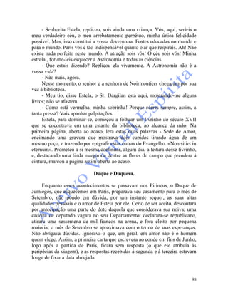 98
- Senhorita Estela, replicou, sois ainda uma criança. Vós, aqui, seríeis o
meu verdadeiro céu, o meu arrebatamento perpétuo, minha única felicidade
possível. Mas, isso constitui a vossa desventura. Fostes educadas no mundo e
para o mundo. Paris vos é tão indispensável quanto o ar que respirais. Ah! Não
existe nada perfeito neste mundo. A atração sois vós! O céu sois vós! Minha
estrela,, for-me-íeis esquecer a Astronomia e todas as ciências.
- Que estais dizendo? Replicou ela vivamente. A Astronomia não é a
vossa vida?
- Não mais, agora.
Nesse momento, o senhor e a senhora de Noirmoutiers chegaram por sua
vez à biblioteca.
- Meu tio, disse Estela, o Sr. Dargilan está aqui, mostrando-me alguns
livros; não se afastem.
- Como está vermelha, minha sobrinha! Porque corres sempre, assim, a
tanta pressa? Vais apanhar palpitações.
Estela, para dominar-se, começou a folhear um livrinho do século XVII
que se encontrava em uma estante da biblioteca, ao alcance da mão. Na
primeira página, aberta ao acaso, lera estas duas palavras - Sede de Amor,
encimando uma gravura que mostrava dois cupidos tirando água de um
mesmo poço, e trazendo por epígrafe estas outras do Evangelho: «Non sitiet in
eternum». Prometeu a si mesma continuar, algum dia, a leitura desse livrinho,
e, destacando uma linda margarida dentre as flores do campo que prendera à
cintura, marcou a página assim aberta ao acaso.
Duque e Duquesa.
Enquanto esses acontecimentos se passavam nos Pirineus, o Duque de
Jumièges, que esquecemos em Paris, preparava seu casamento para o mês de
Setembro, não pondo em dúvida, por um instante sequer, as suas altas
qualidades pessoais e o amor de Estela por ele. Certo de ser aceito, descontara
por antecipação uma parte do dote daquela que considerava sua noiva; uma
cadeira de deputado vagara no seu Departamento: declarara-se republicano,
atirara uma sessentena de mil francos na arena, e fora eleito por pequena
maioria; o mês de Setembro se aproximava com o termo de suas esperanças.
Não abrigava dúvidas. Ignorava-o que, em geral, em amor não é o homem
quem elege. Assim, a primeira carta que escrevera ao conde em fins de Junho,
logo após a partida de Paris, ficara sem resposta (o que ele atribuía às
peripécias da viagem), e as respostas recebidas à segunda e à terceira estavam
longe de fixar a data almejada.
 