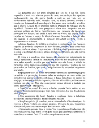 99
As perguntas que lhe eram dirigidas por seu tio e sua tia, Estela
respondia, a cada vez, não ter pressa de casar; que o duque lhe agradava
mediocremente; que não queria decidir a sorte da sua vida, sem ter
maduramente refletido nela. Primeira vista, no último Inverno, durante a
estação das festas onde o Jovem duque brilhara com tanto esplendor, acreditou
que o amava. A idéia de ser chamada Senhora Duquesa de Jumièges era-lhe
agradável. Encarara sob uma perspectiva rósea suas recepções em um
suntuoso palácio do bairro Saint-Germain, seu camarote da ópera, sua
carruagem no Bosque, seu chalé à beira-mar no Verão, seu castelo e suas
caçadas no Outono, o terraço de Monte Carlo em Dezembro e Janeiro. Mas,
em seguida e gradualmente, a nulidade intelectual do belo jovem a
impressionara e acalmara.
A leitura das obras do Solitário a princípio, o conhecimento que fizera em
seguida, de modo tão inesperado, do autor favorito, deram às suas idéias outra
direção, conforme vimos. E agora amava o Solitário, tanto quanto o admirava,
e sentia-se pertencer de corpo e alma à misteriosa influência que ele exercia
sobre ela.
O conde e a condessa, seus tutores, não suspeitavam naturalmente de
nada, e bem assim o senhor e a senhora de Castelvieil. Foi um cair das nuvens
para todos, quando, premida por uma quarta carta do duque, e sitiada de
perguntas, Estela declarou decididamente que não se casaria. Foi efeito de raio
para ambas as famílias, que viam o aniquilamento de um sonho longamente
acariciado.
Empregaram todos os meios para impedir semelhante determinação; pelo
raciocínio e a persuasão, frisaram todas as vantagens de uma união que
consideravam admiràvelmente combinada: o duque tinha todos os trunfos no
seu jogo; acabava de ser eleito deputado; aliara-se a Republica, podia tornar-se
ministro um dia, etc. Mas não conseguiram sequer atenuar a decisão que
Estela declarou ser - irrevogável.
- Capricho de moça! Exclamou o barão, quando Estela voltou ao seu
aposento. Não insistamos mais por hoje, nada obteremos. Ela está fixada numa
idéia qualquer.
- Um casamento tão bom! Repetiu a condessa. Seria a felicidade
assegurada. Ela mudou muito, desde o Inverno passado.
- Simples capricho, já vos disse, acrescentou o barão. Oito dias depois do
regresso a Paris, voltará aos antigos projetos. Deixemo-la agir. Esperemos.
Não comuniquem a recusa ao duque: Seria arruinar tudo.
- Certamente que não, disse o conde. Vou responder que Estela ainda não
se decidiu; que se julga muito jovem para casar; que aguarde pacientemente o
nosso breve retorno a Paris. E' o atalho a seguir no momento.
 