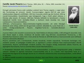 Camille Pissarro (1830-1903) Camille Jacob Pissarro  (Saint Thomas, 1830. július 10. — Párizs, 1903. november 13.) francia  impresszionista  és  divizionista  festő. Portugál származású francia zsidó családban született Saint Thomas szigetén, e sziget akkor dán fennhatóság alá tartozott. Iskoláit Franciaországban végezte. 1847-től apja üzleti vállalkozásában dolgozott szülőföldjén. 1852-ben Caracasba szökött egy dán festővel, 1854-ig maradt Venezuelában. Hazatérésekor apja beleegyezett, hogy a festői pályát válassza, s Párizsba adta tanulni. 25 évesen, 1855-ben Párizsba költözött és beiratkozott a francia tájképfestő Camille Corot iskolájába. Először a barbizoni iskola követője lett, majd csatlakozott az impresszionistákhoz. 1870-ben, a francia-porosz háború kitörésekor Angliába menekült, ott vette feleségül élettársát (Julie Vellay), akitől már két gyermeke született. Idősebbik fia, Lucien festő lett, s szinte mindig Londonban élt. Pissarro Angliában Turner és Constable alkotásait tanulmányozta. A porosz háború után visszatért Louveciennes-be, házát feldúlva és kifosztva találta, 1.500 otthagyott vászonból, mely közt Monet képek is voltak, mindössze 40 darabot talált meg. 1872-ben visszaköltözött Pontoise-ba, a tőle fiatalabb Paul Cézanne is utána ment. Innen jártak be Párizsba és 1874-86 között az impresszionisták nyolc kiállításán Pissarro is bemutatta alkotásait. Pissarro szerelmese volt a természetnek, minden évszaknak, minden napszaknak. Természete barátságos volt, mindenki szerette. Jó pedagógiai érzékkel bírt, az egymással is erősen vitatkozó fiatal impresszionistákat sikerült összetartania. Pissarro személyiségét mindenki tisztelte. Paul Gauguin mindig mesterének vallotta Pissarrot, de egyengette Paul Cézanne, fia és az amerikai Mary Cassatt kibontakozását is. A fényhatások fokozását átlós irányban húzott ecsetvonásokkal, a színhatás hangsúlyozását pedig a háttérben szétszórt foltokkal és egymást keresztező ecsetvonásokkal érte el. Ez a festési mód kapcsolatba hozta őt a divizionista Paul Signac-kal és Georges Seurat-val, ő is elmerült a divizionista stílus tanulmányozásában, s velük állított ki 1885-ben. Az 1890-es évektől visszatért az impresszionista stílushoz, mert azzal Párizst, a fény- és árnyékhatásokat jobban tudta érzékeltetni. Wiki 