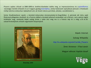 Vége Pissarro sajátos stílusát az 1880-1890-es évekhez közeledve találta meg, az impresszionizmus és a  pointillizmus  tanulságai mentén érkezett el az ő nagyon gazdag  koloritjához , amely határozott rajztudással párosult. A festészeti műfajt tekintve elsősorban tájképfestő volt, de festett sikeres portrékat, aktokat, csendéleteket is.  Szinte fáradhatatlanul rajzolt, s készített rézkarcokat, rézmetszeteket és litográfiákat. A párizsiak elé tárta saját fővárosuk jellegzetes részleteit, és a francia vidéket a korabeli jellemző vonásokkal, azt a Párizst, s azt a párizsi régiót örökítette meg, amelynek képét sokáig őrizte s talán őrzi még ma is a francia nép és a világ a 19. és 20. század fordulójának civilizált nagyhatalmi központjáról. Képek: Internet Szöveg: Wikipédia http://hu.wikipedia.org/wiki/Camille_Pissarro Zene: Aznavour - Il faut savoir Magyar változat: Kapitán József Önarckép, 1873 