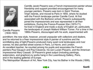 Camille Pissarro (1830-1903) Camille Jacob Pissarro was a French impressionist painter whose  friendship and support provided encouragement for many  younger painters. Pissarro was born in Saint Thomas,  Virgin Islands, and moved to Paris in 1855, where he studied  with the French landscape painter Camille Corot. At first  associated with the Barbizon school, Pissarro subsequently  joined the impressionists and was represented in all their  exhibitions. During the Franco-Prussian War (1870-71),  he lived in England and made a study of English art, particularly  the landscapes of Joseph Mallord William Turner. For a time in the  1880s Pissarro, discouraged with his work, experimented with  pointillism; the new style, however, proved unpopular with collectors and dealers,  and he returned to a freer impressionist style.A painter of sunshine and the  scintillating play of light,Pissarro produced many quiet rural landscapes and river  scenes; he also painted street scenes in Paris, Le Havre, and London.  An excellent teacher, he counted among his pupils and associates the French  painters Paul Gauguin and Paul Cézanne, his son Lucien Pissarro, and the American  impressionist Mary Cassatt. Of Pissarro's great output (including paintings,  watercolors, and graphics),ny works hang in the Luxembourg Gallery, Paris,  and in the leading galleries of Europe.  The Metropolitan Museum of Art, New York City, has his Bather in the Woods (1895). SzetS 
