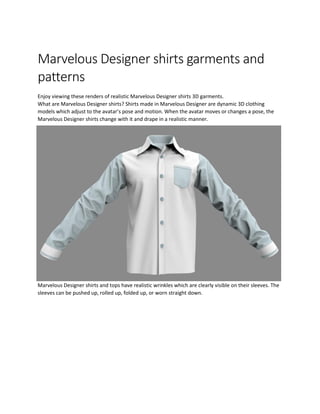 Marvelous Designer shirts garments and
patterns
Enjoy viewing these renders of realistic Marvelous Designer shirts 3D garments.
What are Marvelous Designer shirts? Shirts made in Marvelous Designer are dynamic 3D clothing
models which adjust to the avatar’s pose and motion. When the avatar moves or changes a pose, the
Marvelous Designer shirts change with it and drape in a realistic manner.
Marvelous Designer shirts and tops have realistic wrinkles which are clearly visible on their sleeves. The
sleeves can be pushed up, rolled up, folded up, or worn straight down.
 