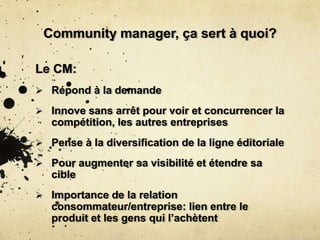 Community manager, ça sert à quoi?
Le CM:
 Répond à la demande
 Innove sans arrêt pour voir et concurrencer la
compétition, les autres entreprises
 Pense à la diversification de la ligne éditoriale
 Pour augmenter sa visibilité et étendre sa
cible
 Importance de la relation
consommateur/entreprise: lien entre le
produit et les gens qui l’achètent
 