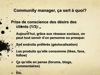 Community manager, ça sert à quoi?
Prise de conscience des désirs des
clients (1/3):
Aujourd’hui, grâce aux réseaux sociaux, on
peut tout savoir d’un personne ou presque:
 Ses endroits préférés (géolocalisation)
 Les produits qu’elle consomme (likes, fans,
follow)
 Ce qu’elle en pense (forums, blogs,
commentaires)
 Etc.
 