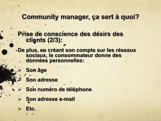 Community manager, ça sert à quoi?
Prise de conscience des désirs des
clients (2/3):
De plus, en créant son compte sur les réseaux
sociaux, le consommateur donne des
données personnelles:
 Son âge
 Son adresse
 Son numéro de téléphone
 Son adresse e-mail
 Etc.
 