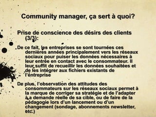 Community manager, ça sert à quoi?
Prise de conscience des désirs des clients
(3/3):
De ce fait, les entreprises se sont tournées ces
dernières années principalement vers les réseaux
sociaux pour puiser les données nécessaires à
leur entrée en contact avec le consommateur. Il
leur suffit de recueillir les données souhaitées et
de les intégrer aux fichiers existants de
l’entreprise
De plus, l’observation des attitudes des
consommateurs sur les réseaux sociaux permet à
la marque de corriger sa stratégie et de l’adapter
à a demande réelle de sa cible, ou de faire de la
pédagogie lors d’un lancement ou d’un
changement (sondage, abonnements newsletter,
etc.)
 