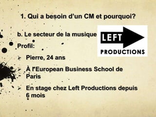 1. Qui a besoin d’un CM et pourquoi?
b. Le secteur de la musique
Profil:
 Pierre, 24 ans
 À l’European Business School de
Paris
 En stage chez Left Productions depuis
6 mois
 