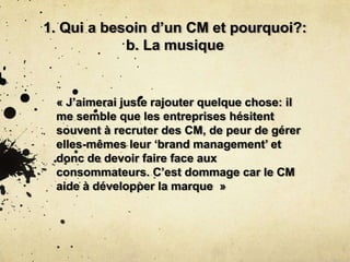 1. Qui a besoin d’un CM et pourquoi?:
b. La musique
« J’aimerai juste rajouter quelque chose: il
me semble que les entreprises hésitent
souvent à recruter des CM, de peur de gérer
elles-mêmes leur ‘brand management’ et
donc de devoir faire face aux
consommateurs. C’est dommage car le CM
aide à développer la marque »
 