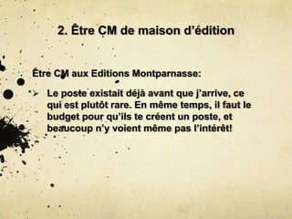 2. Être CM de maison d’édition
Être CM aux Editions Montparnasse:
 Le poste existait déjà avant que j’arrive, ce
qui est plutôt rare. En même temps, il faut le
budget pour qu’ils te créent un poste, et
beaucoup n’y voient même pas l’intérêt!
 