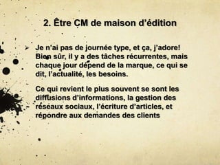 2. Être CM de maison d’édition
 Je n’ai pas de journée type, et ça, j’adore!
Bien sûr, il y a des tâches récurrentes, mais
chaque jour dépend de la marque, ce qui se
dit, l’actualité, les besoins.
Ce qui revient le plus souvent se sont les
diffusions d’informations, la gestion des
réseaux sociaux, l’écriture d’articles, et
répondre aux demandes des clients
 