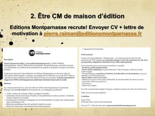 2. Être CM de maison d’édition
Editions Montparnasse recrute! Envoyer CV + lettre de
motivation à pierre.raiman@editionsmontparnasse.fr
 