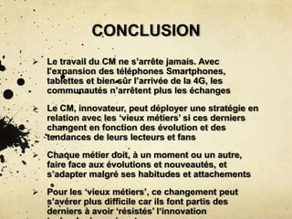 CONCLUSION
 Le travail du CM ne s’arrête jamais. Avec
l’expansion des téléphones Smartphones,
tablettes et bien sûr l’arrivée de la 4G, les
communautés n’arrêtent plus les échanges
 Le CM, innovateur, peut déployer une stratégie en
relation avec les ‘vieux métiers’ si ces derniers
changent en fonction des évolution et des
tendances de leurs lecteurs et fans
 Chaque métier doit, à un moment ou un autre,
faire face aux évolutions et nouveautés, et
s’adapter malgré ses habitudes et attachements
 Pour les ‘vieux métiers’, ce changement peut
s’avérer plus difficile car ils font partis des
derniers à avoir ‘résistés’ l‘innovation
 
