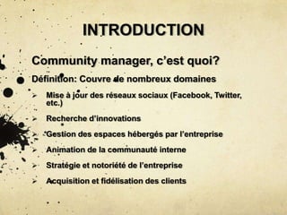 INTRODUCTION
Community manager, c’est quoi?
Définition: Couvre de nombreux domaines
 Mise à jour des réseaux sociaux (Facebook, Twitter,
etc.)
 Recherche d’innovations
 Gestion des espaces hébergés par l’entreprise
 Animation de la communauté interne
 Stratégie et notoriété de l’entreprise
 Acquisition et fidélisation des clients
 